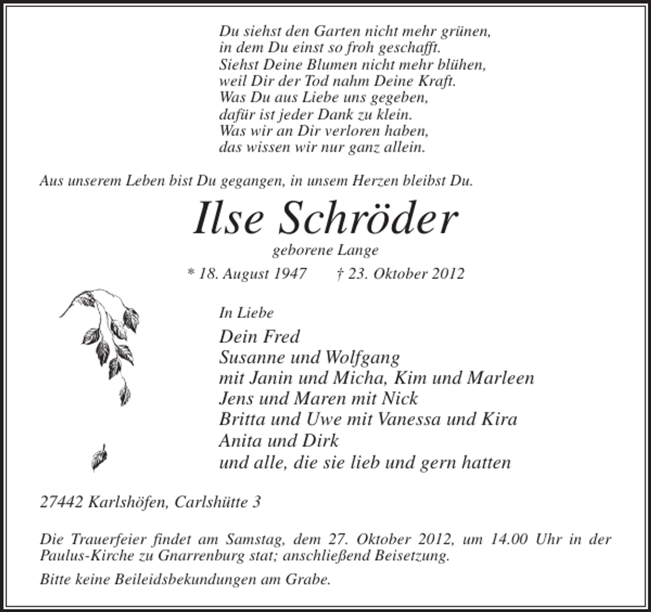 <p>Du siehst den Garten nicht mehr grünen,<br />in dem Du einst so froh geschafft.<br />Siehst Deine Blumen nicht mehr blühen,<br />weil Dir der Tod nahm Deine Kraft.<br />Was Du aus Liebe uns gegeben,<br />dafür ist jeder Dank zu klein.<br />Was wir an Dir verloren haben,<br />das wissen wir nur ganz allein.<br />Aus unserem Leben bist Du gegangen, in unsem Herzen bleibst Du.</p><p>Ilse Schröder</p><p>geborene Lange<br />* 18. August 1947<br />† 23. Oktober 2012<br />In Liebe</p><p>Dein Fred<br />Susanne und Wolfgang<br />mit Janin und Micha, Kim und Marleen<br />Jens und Maren mit Nick<br />Britta und Uwe mit Vanessa und Kira<br />Anita und Dirk<br />und alle, die sie lieb und gern hatten<br />27442 Karlshöfen, Carlshütte 3<br />Die Trauerfeier findet am Samstag, dem 27. Oktober 2012, um 14.00 Uhr in der<br />Paulus-Kirche zu Gnarrenburg stat; anschließend Beisetzung.<br />Bitte keine Beileidsbekundungen am Grabe.</p>