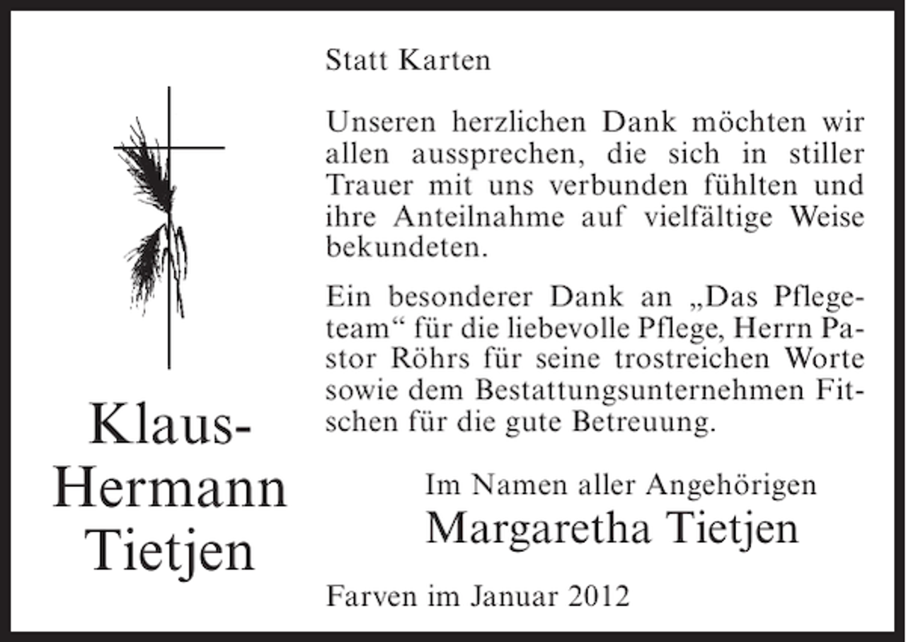 <p>Statt Karten<br />Unseren herzlichen Dank möchten wir<br />allen aussprechen, die sich in stiller<br />Trauer mit uns verbunden fühlten und<br />ihre Anteilnahme auf vielfältige Weise<br />bekundeten.</p><p>KlausHermann<br />Tietjen</p><p>Ein besonderer Dank an „Das Pflegeteam“ für die liebevolle Pflege, Herrn Pastor Röhrs für seine trostreichen Worte<br />sowie dem Bestattungsunternehmen Fitschen für die gute Betreuung.<br />Im Namen aller Angehörigen</p><p>Margaretha Tietjen<br />Farven im Januar 2012</p>