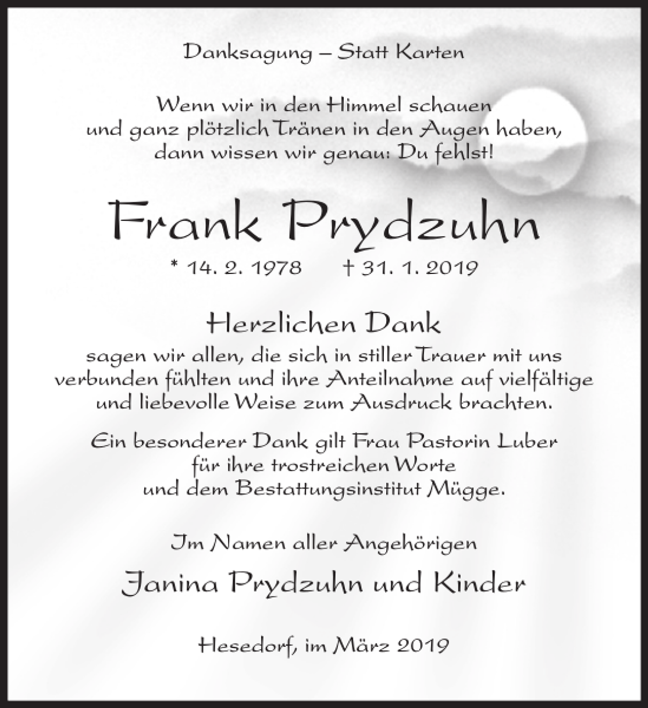 <p>Danksagung – Statt Karten<br />Wenn wir in den Himmel schauen<br />und ganz plötzlich Tränen in den Augen haben,<br />dann wissen wir genau: Du fehlst!</p><p>Frank Prydzuhn<br />* 14. 2. 1978</p><p>† 31. 1. 2019</p><p>Herzlichen Dank</p><p>sagen wir allen, die sich in stiller Trauer mit uns<br />verbunden fühlten und ihre Anteilnahme auf vielfältige<br />und liebevolle Weise zum Ausdruck brachten.<br />Ein besonderer Dank gilt Frau Pastorin Luber<br />für ihre trostreichen Worte<br />und dem Bestattungsinstitut Mügge.<br />Im Namen aller Angehörigen</p><p>Janina Prydzuhn und Kinder<br />Hesedorf, im März 2019</p>