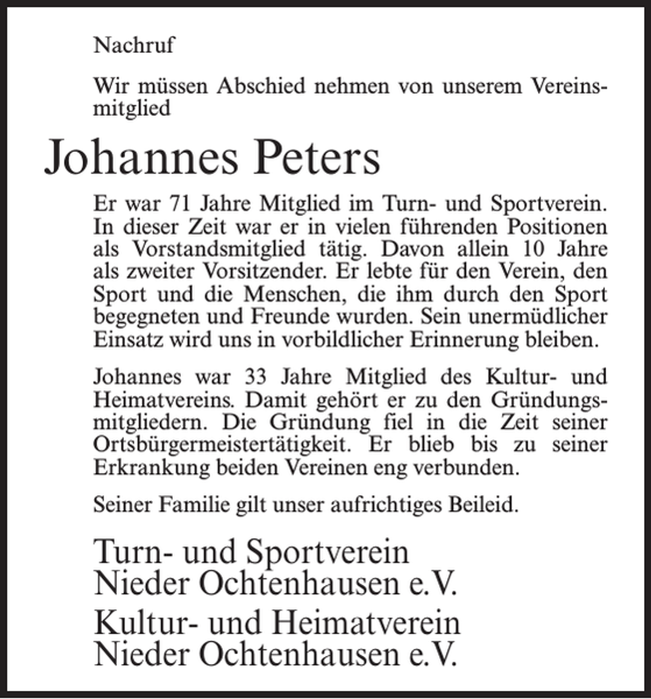 <p>Nachruf<br />Wir müssen Abschied nehmen von unserem Vereinsmitglied</p><p>Johannes Peters<br />Er war 71 Jahre Mitglied im Turn- und Sportverein.<br />In dieser Zeit war er in vielen führenden Positionen<br />als Vorstandsmitglied tätig. Davon allein 10 Jahre<br />als zweiter Vorsitzender. Er lebte für den Verein, den<br />Sport und die Menschen, die ihm durch den Sport<br />begegneten und Freunde wurden. Sein unermüdlicher<br />Einsatz wird uns in vorbildlicher Erinnerung bleiben.<br />Johannes war 33 Jahre Mitglied des Kultur- und<br />Heimatvereins. Damit gehört er zu den Gründungsmitgliedern. Die Gründung fiel in die Zeit seiner<br />Ortsbürgermeistertätigkeit. Er blieb bis zu seiner<br />Erkrankung beiden Vereinen eng verbunden.<br />Seiner Familie gilt unser aufrichtiges Beileid.</p><p>Turn- und Sportverein<br />Nieder Ochtenhausen e.V.<br />Kultur- und Heimatverein<br />Nieder Ochtenhausen e.V.</p>