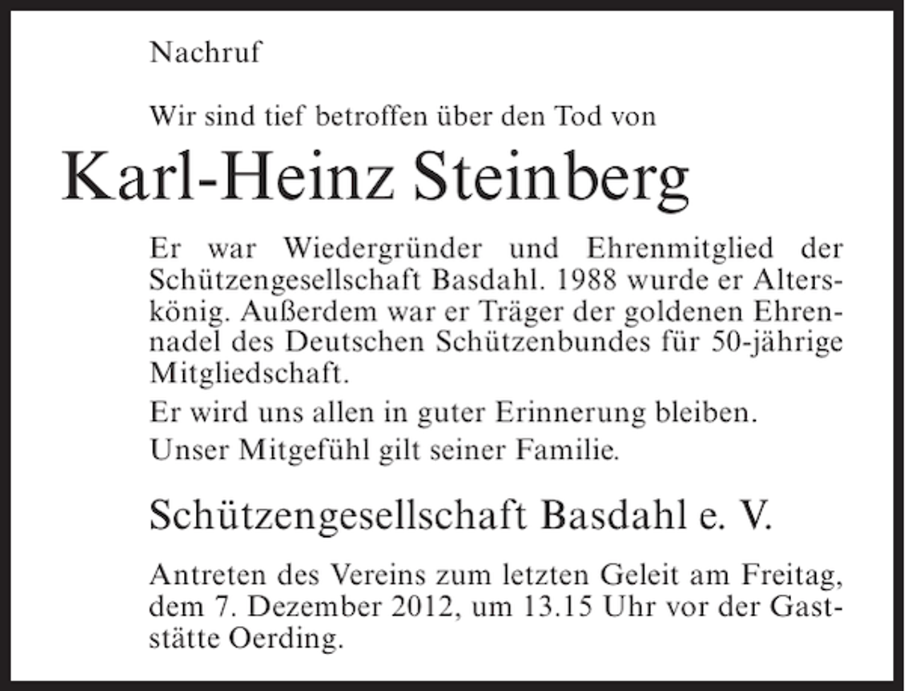 <p>Nachruf<br />Wir sind tief betroffen über den Tod von</p><p>Karl-Heinz Steinberg<br />Er war Wiedergründer und Ehrenmitglied der<br />Schützengesellschaft Basdahl. 1988 wurde er Alterskönig. Außerdem war er Träger der goldenen Ehrennadel des Deutschen Schützenbundes für 50-jährige<br />Mitgliedschaft.<br />Er wird uns allen in guter Erinnerung bleiben.<br />Unser Mitgefühl gilt seiner Familie.</p><p>Schützengesellschaft Basdahl e. V.<br />Antreten des Vereins zum letzten Geleit am Freitag,<br />dem 7. Dezember 2012, um 13.15 Uhr vor der Gaststätte Oerding.</p>