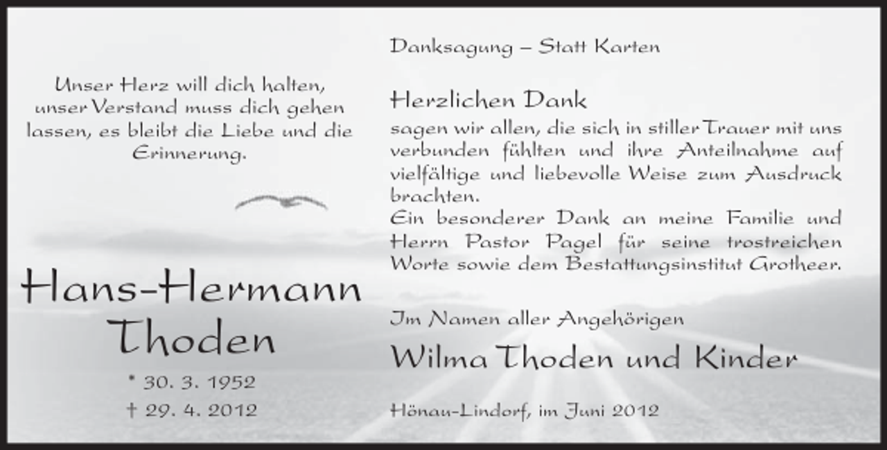 <p>Danksagung – Statt Karten<br />Unser Herz will dich halten,<br />unser Verstand muss dich gehen<br />lassen, es bleibt die Liebe und die<br />Erinnerung.</p><p>Hans-Hermann<br />Thoden<br />* 30. 3. 1952<br />† 29. 4. 2012</p><p>Herzlichen Dank<br />sagen wir allen, die sich in stiller Trauer mit uns<br />verbunden fühlten und ihre Anteilnahme auf<br />vielfältige und liebevolle Weise zum Ausdruck<br />brachten.<br />Ein besonderer Dank an meine Familie und<br />Herrn Pastor Pagel für seine trostreichen<br />Worte sowie dem Bestattungsinstitut Grotheer.<br />Im Namen aller Angehörigen</p><p>Wilma Thoden und Kinder<br />Hönau-Lindorf, im Juni 2012</p>