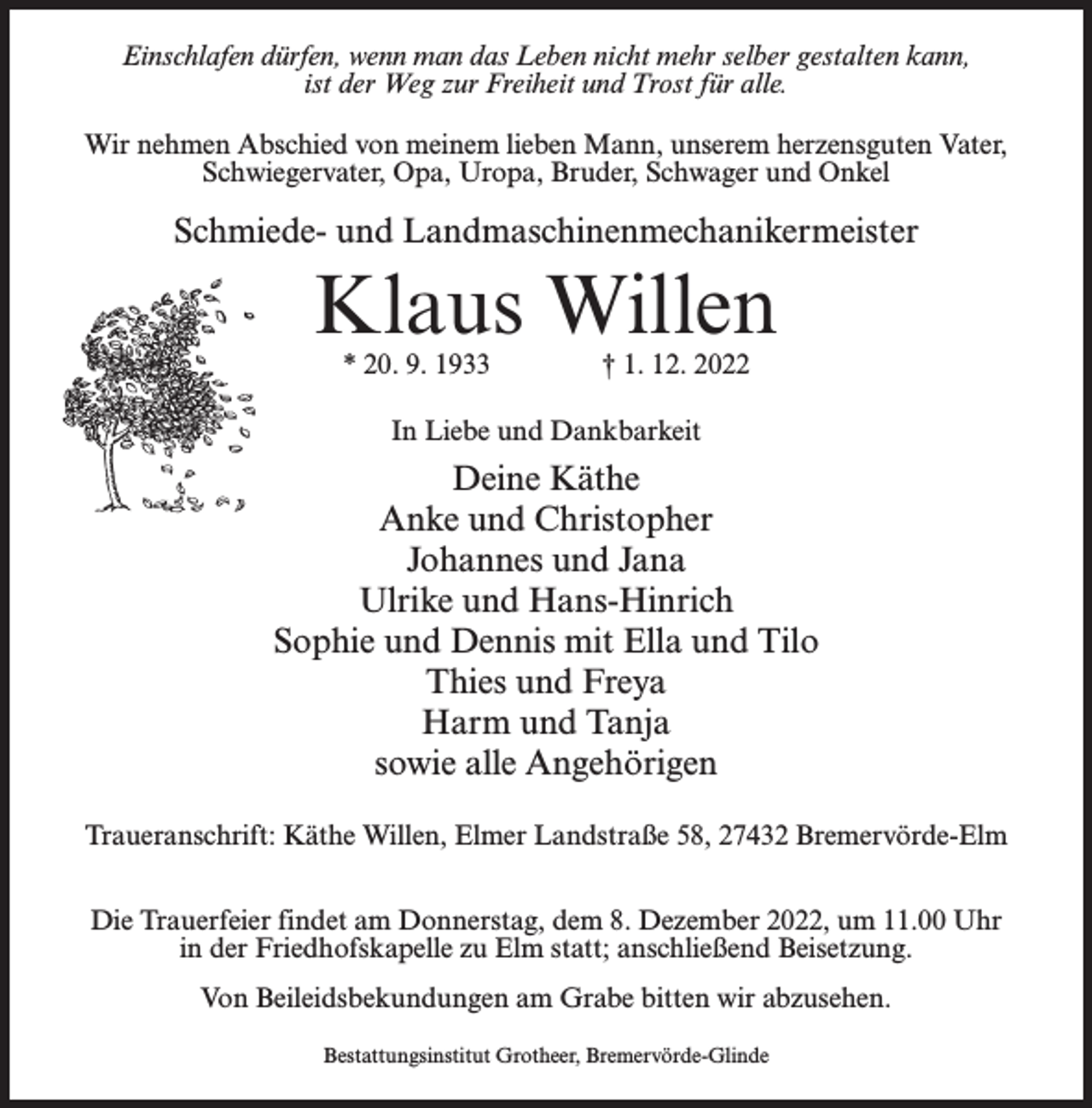 <p>Einschlafen dürfen, wenn man das Leben nicht mehr selber gestalten kann,<br />ist der Weg zur Freiheit und Trost für alle.<br />Wir nehmen Abschied von meinem lieben Mann, unserem herzensguten Vater,<br />Schwiegervater, Opa, Uropa, Bruder, Schwager und Onkel</p><p>Schmiede- und Landmaschinenmechanikermeister</p><p>Klaus Willen<br />* 20. 9. 1933 † 1. 12. 2022<br />In Liebe und Dankbarkeit</p><p>Deine Käthe<br />Anke und Christopher<br />Johannes und Jana<br />Ulrike und Hans-Hinrich<br />Sophie und Dennis mit Ella und Tilo<br />Thies und Freya<br />Harm und Tanja<br />sowie alle Angehörigen<br />Traueranschrift: Käthe Willen, Elmer Landstraße 58, 27432 Bremervörde-Elm<br />Die Trauerfeier findet am Donnerstag, dem 8. Dezember 2022, um 11.00 Uhr<br />in der Friedhofskapelle zu Elm statt; anschließend Beisetzung.<br />Von Beileidsbekundungen am Grabe bitten wir abzusehen.<br />Bestattungsinstitut Grotheer, Bremervörde-Glinde</p>