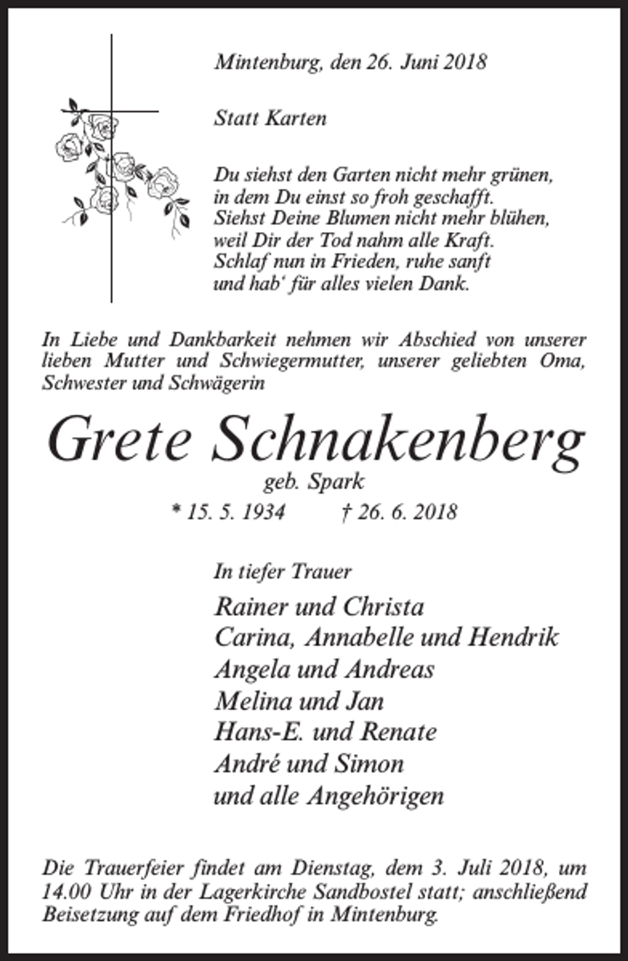 <p>Mintenburg, den 26. Juni 2018<br />Statt Karten<br />Du siehst den Garten nicht mehr grünen,<br />in dem Du einst so froh geschafft.<br />Siehst Deine Blumen nicht mehr blühen,<br />weil Dir der Tod nahm alle Kraft.<br />Schlaf nun in Frieden, ruhe sanft<br />und hab‘ für alles vielen Dank.<br />In Liebe und Dankbarkeit nehmen wir Abschied von unserer<br />lieben Mutter und Schwiegermutter, unserer geliebten Oma,<br />Schwester und Schwägerin</p><p>Grete Schnakenberg<br />geb. Spark</p><p>* 15. 5. 1934 † 26. 6. 2018<br />In tiefer Trauer</p><p>Rainer und Christa<br />Carina, Annabelle und Hendrik<br />Angela und Andreas<br />Melina und Jan<br />Hans-E. und Renate<br />André und Simon<br />und alle Angehörigen<br />Die Trauerfeier findet am Dienstag, dem 3. Juli 2018, um<br />14.00 Uhr in der Lagerkirche Sandbostel statt; anschließend<br />Beisetzung auf dem Friedhof in Mintenburg.</p>