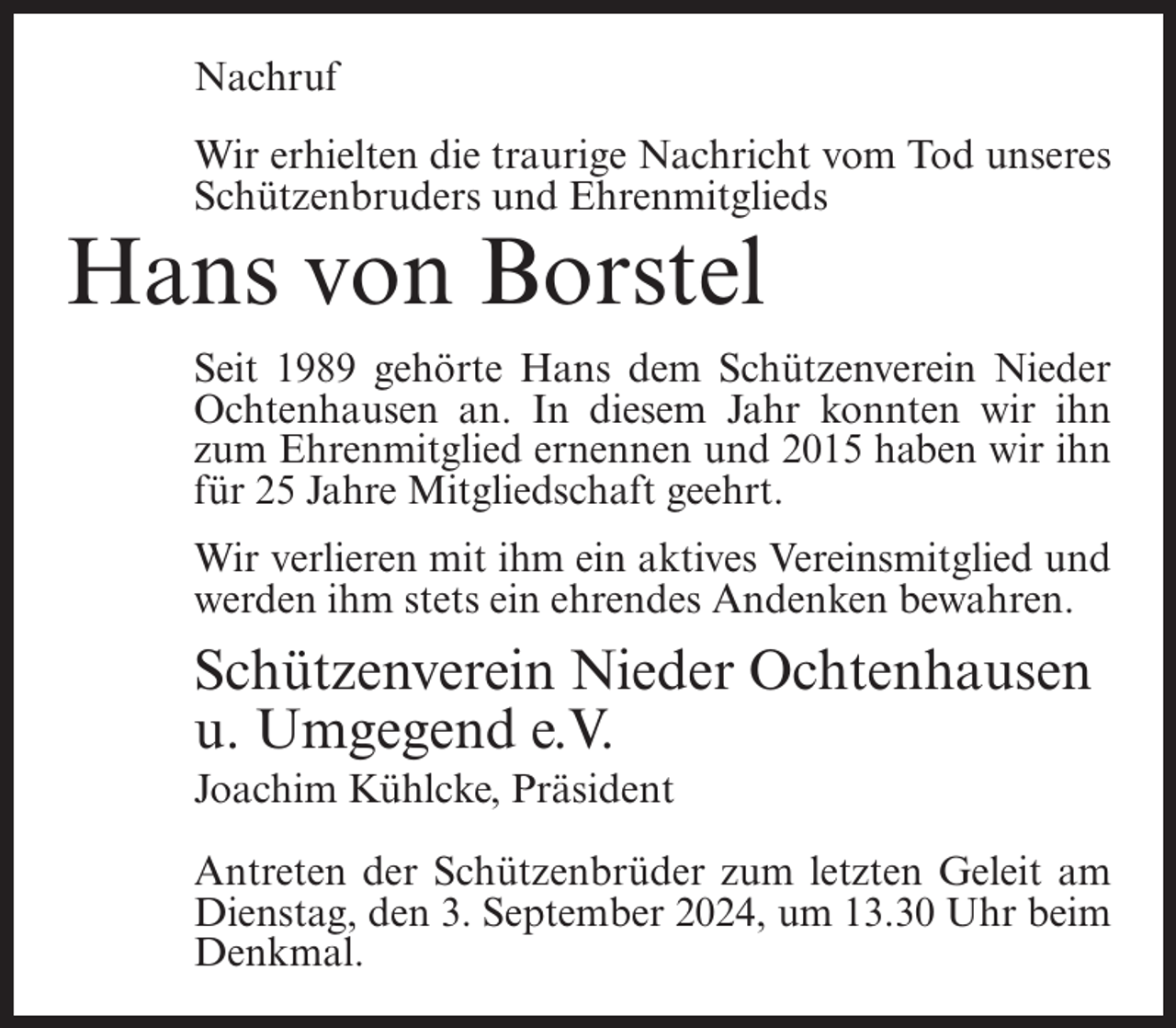 <p>Nachruf<br />Wir erhielten die traurige Nachricht vom Tod unseres<br />Schützenbruders und Ehrenmitglieds</p><p>Hans von Borstel<br />Seit 1989 gehörte Hans dem Schützenverein Nieder<br />Ochtenhausen an. In diesem Jahr konnten wir ihn<br />zum Ehrenmitglied ernennen und 2015 haben wir ihn<br />für 25 Jahre Mitgliedschaft geehrt.<br />Wir verlieren mit ihm ein aktives Vereinsmitglied und<br />werden ihm stets ein ehrendes Andenken bewahren.</p><p>Schützenverein Nieder Ochtenhausen<br />u. Umgegend e.V.<br />Joachim Kühlcke, Präsident<br />Antreten der Schützenbrüder zum letzten Geleit am<br />Dienstag, den 3. September 2024, um 13.30 Uhr beim<br />Denkmal.</p>