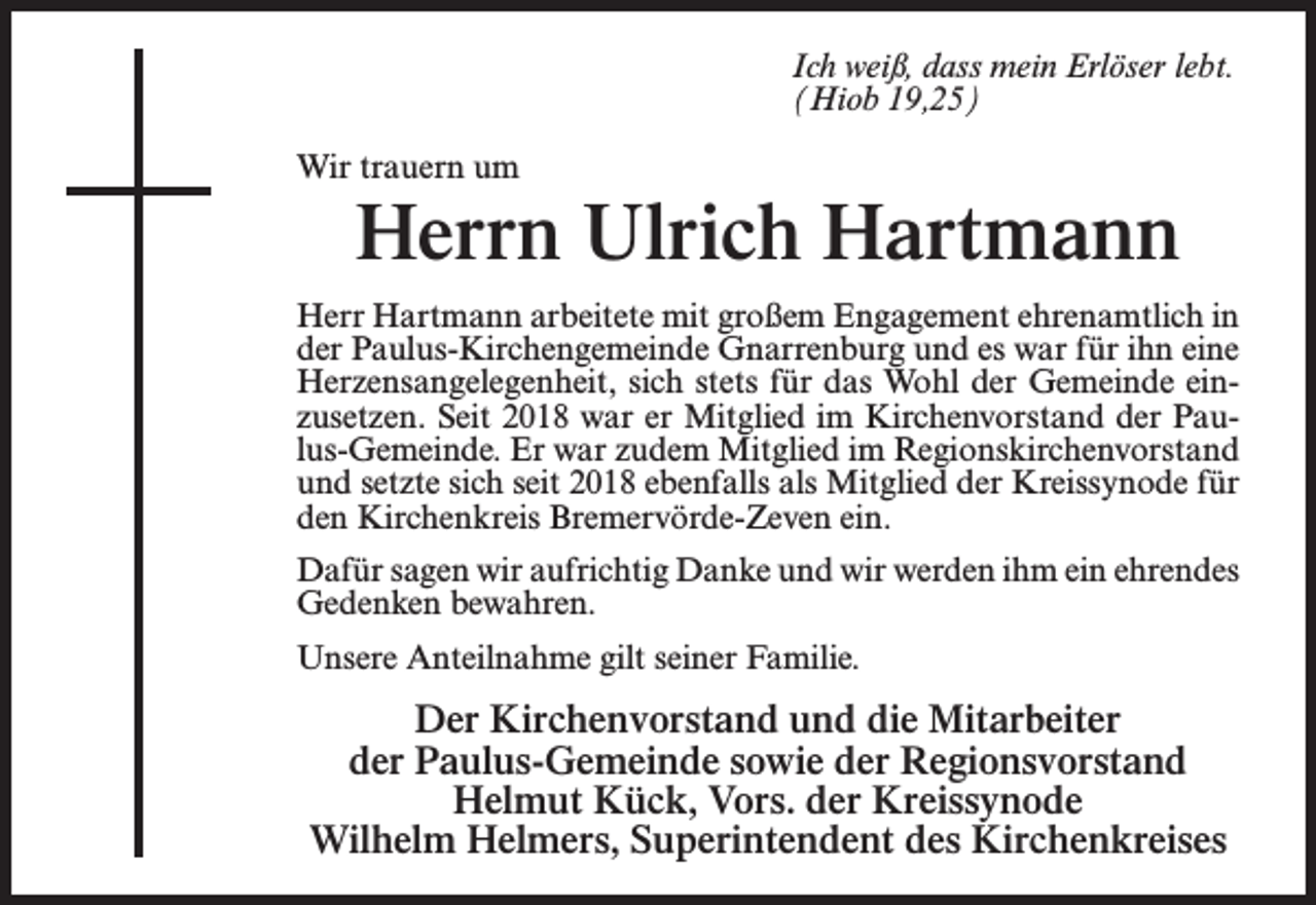<p>Ich weiß, dass mein Erlöser lebt.<br />(Hiob 19,25)<br />Wir trauern um</p><p>Herrn Ulrich Hartmann</p><p>Herr Hartmann arbeitete mit großem Engagement ehrenamtlich in<br />der Paulus-Kirchengemeinde Gnarrenburg und es war für ihn eine<br />Herzensangelegenheit, sich stets für das Wohl der Gemeinde einzusetzen. Seit 2018 war er Mitglied im Kirchenvorstand der Paulus-Gemeinde. Er war zudem Mitglied im Regionskirchenvorstand<br />und setzte sich seit 2018 ebenfalls als Mitglied der Kreissynode für<br />den Kirchenkreis Bremervörde-Zeven ein.<br />Dafür sagen wir aufrichtig Danke und wir werden ihm ein ehrendes<br />Gedenken bewahren.<br />Unsere Anteilnahme gilt seiner Familie.</p><p>Der Kirchenvorstand und die Mitarbeiter<br />der Paulus-Gemeinde sowie der Regionsvorstand<br />Helmut Kück, Vors. der Kreissynode<br />Wilhelm Helmers, Superintendent des Kirchenkreises</p>