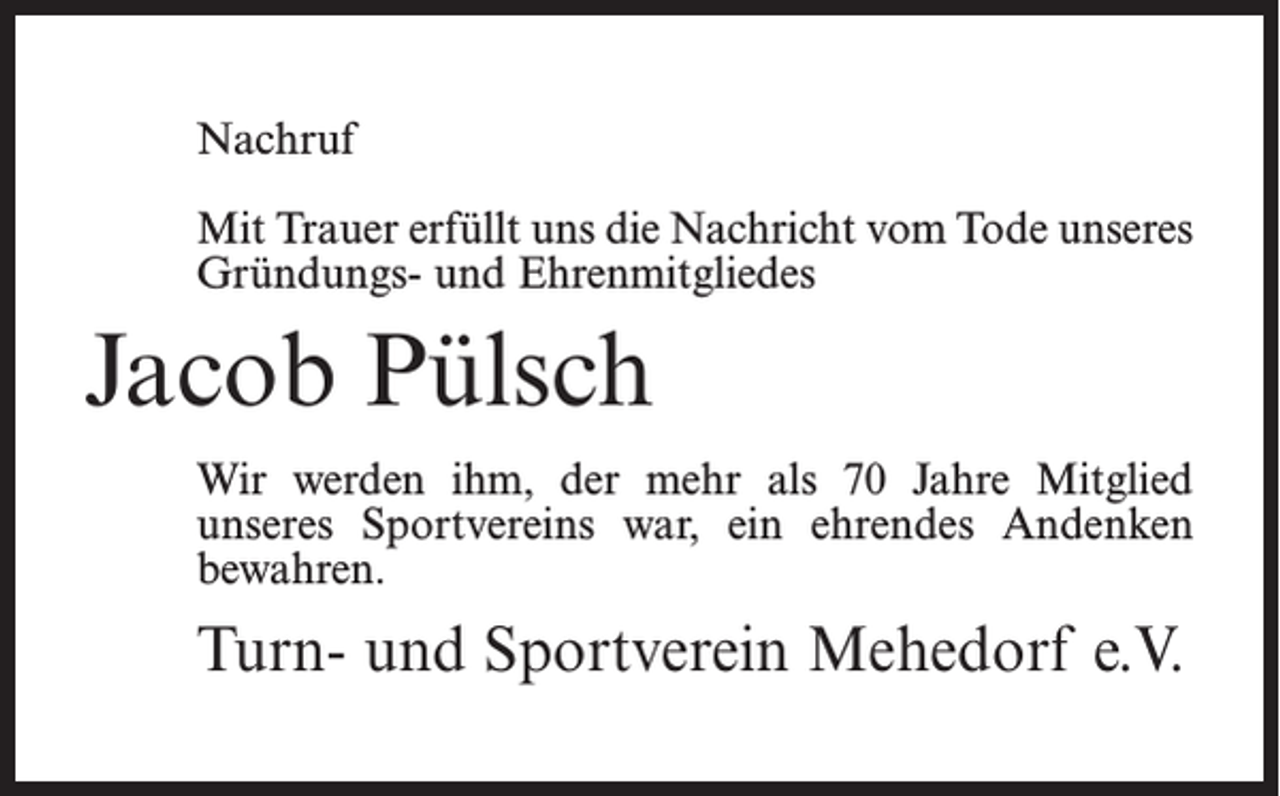<p>Nachruf<br />Mit Trauer erfüllt uns die Nachricht vom Tode unseres<br />Gründungs- und Ehrenmitgliedes</p><p>Jacob Pülsch<br />Wir werden ihm, der mehr als 70 Jahre Mitglied<br />unseres Sportvereins war, ein ehrendes Andenken<br />bewahren.</p><p>Turn- und Sportverein Mehedorf e.V.</p>