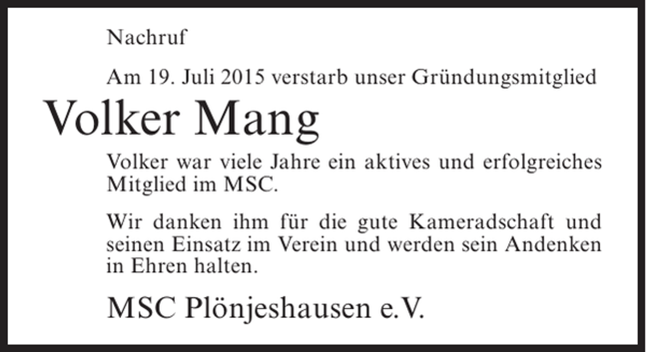 <p>Nachruf<br />Am 19. Juli 2015 verstarb unser Gründungsmitglied</p><p>Volker Mang</p><p>Volker war viele Jahre ein aktives und erfolgreiches<br />Mitglied im MSC.<br />Wir danken ihm für die gute Kameradschaft und<br />seinen Einsatz im Verein und werden sein Andenken<br />in Ehren halten.</p><p>MSC Plönjeshausen e.V.</p>