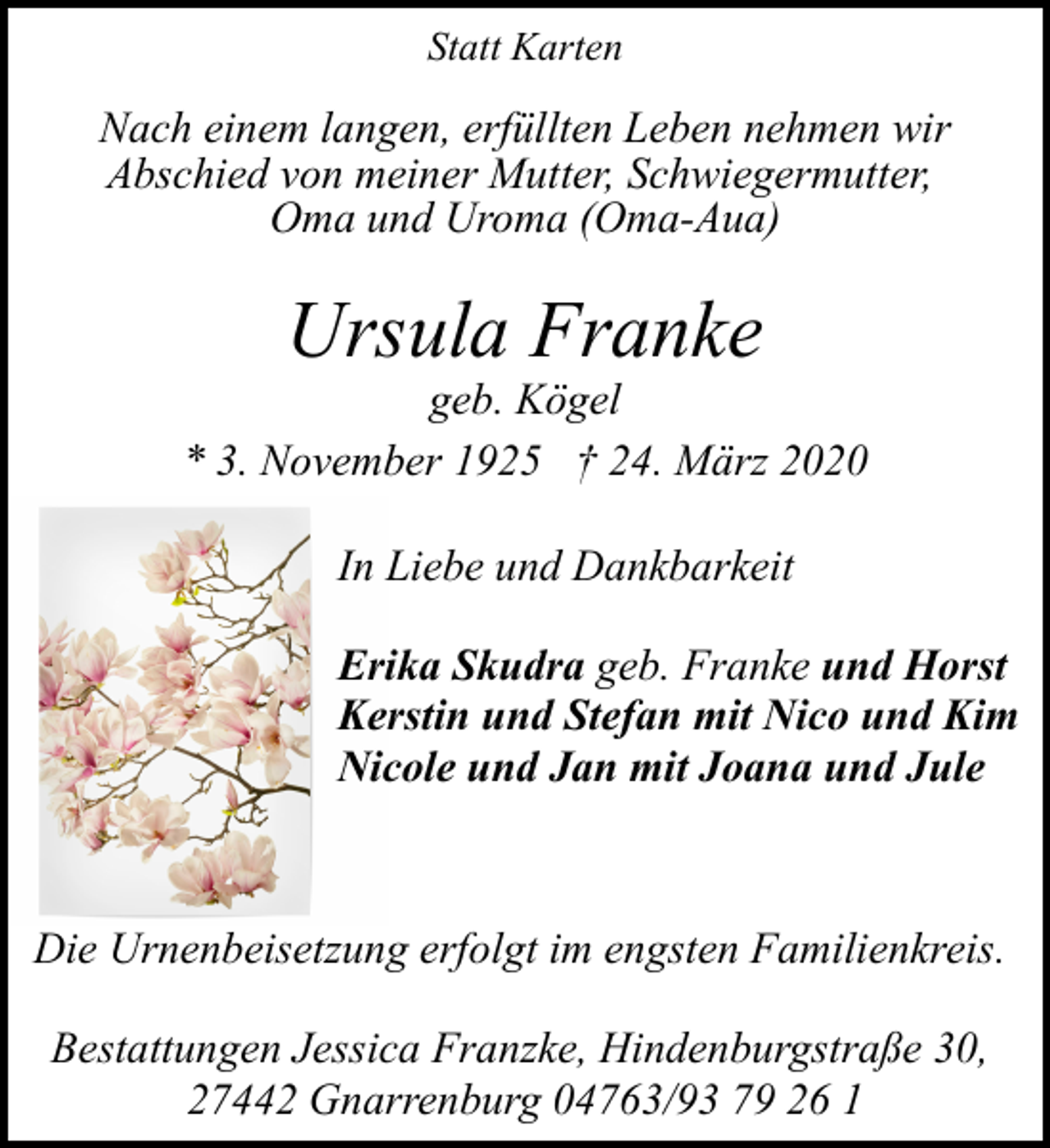 <p>Statt Karten</p><p>Nach einem langen, erfüllten Leben nehmen wir<br />Abschied von meiner Mutter, Schwiegermutter,<br />Oma und Uroma (Oma-Aua)</p><p>Ursula Franke</p><p>geb. Kögel<br />* 3. November 1925 † 24. März 2020<br />In Liebe und Dankbarkeit<br />Erika Skudra geb. Franke und Horst<br />Kerstin und Stefan mit Nico und Kim<br />Nicole und Jan mit Joana und Jule</p><p>Die Urnenbeisetzung erfolgt im engsten Familienkreis.<br />Bestattungen Jessica Franzke, Hindenburgstraße 30,<br />27442 Gnarrenburg 04763/93 79 26 1</p>