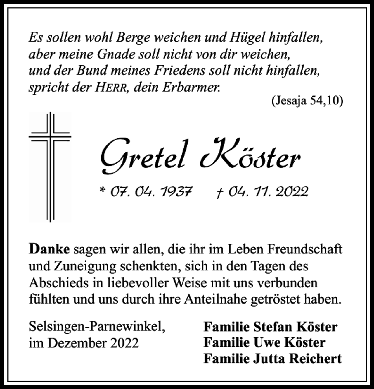 <p>Es sollen wohl Berge weichen und Hügel hinfallen,<br />aber meine Gnade soll nicht von dir weichen,<br />und der Bund meines Friedens soll nicht hinfallen,<br />spricht der HERR, dein Erbarmer.</p><p>(Jesaja 54,10)</p><p>Gretel Köster<br />* 07. 04. 1937</p><p>† 04. 11. 2022</p><p>Danke sagen wir allen, die ihr im Leben Freundschaft<br />und Zuneigung schenkten, sich in den Tagen des<br />Abschieds in liebevoller Weise mit uns verbunden<br />fühlten und uns durch ihre Anteilnahe getröstet haben.<br />Selsingen-Parnewinkel,<br />im Dezember 2022</p><p>Familie Stefan Köster<br />Familie Uwe Köster<br />Familie Jutta Reichert</p>