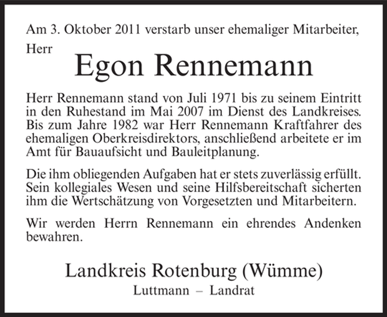 <p>Am 3. Oktober 2011 verstarb unser ehemaliger Mitarbeiter,<br />Herr</p><p>Egon Rennemann</p><p>Herr Rennemann stand von Juli 1971 bis zu seinem Eintritt<br />in den Ruhestand im Mai 2007 im Dienst des Landkreises.<br />Bis zum Jahre 1982 war Herr Rennemann Kraftfahrer des<br />ehemaligen Oberkreisdirektors, anschließend arbeitete er im<br />Amt für Bauaufsicht und Bauleitplanung.<br />Die ihm obliegenden Aufgaben hat er stets zuverlässig erfüllt.<br />Sein kollegiales Wesen und seine Hilfsbereitschaft sicherten<br />ihm die Wertschätzung von Vorgesetzten und Mitarbeitern.<br />Wir werden Herrn Rennemann ein ehrendes Andenken<br />bewahren.</p><p>Landkreis Rotenburg (Wümme)<br />Luttmann – Landrat</p>
