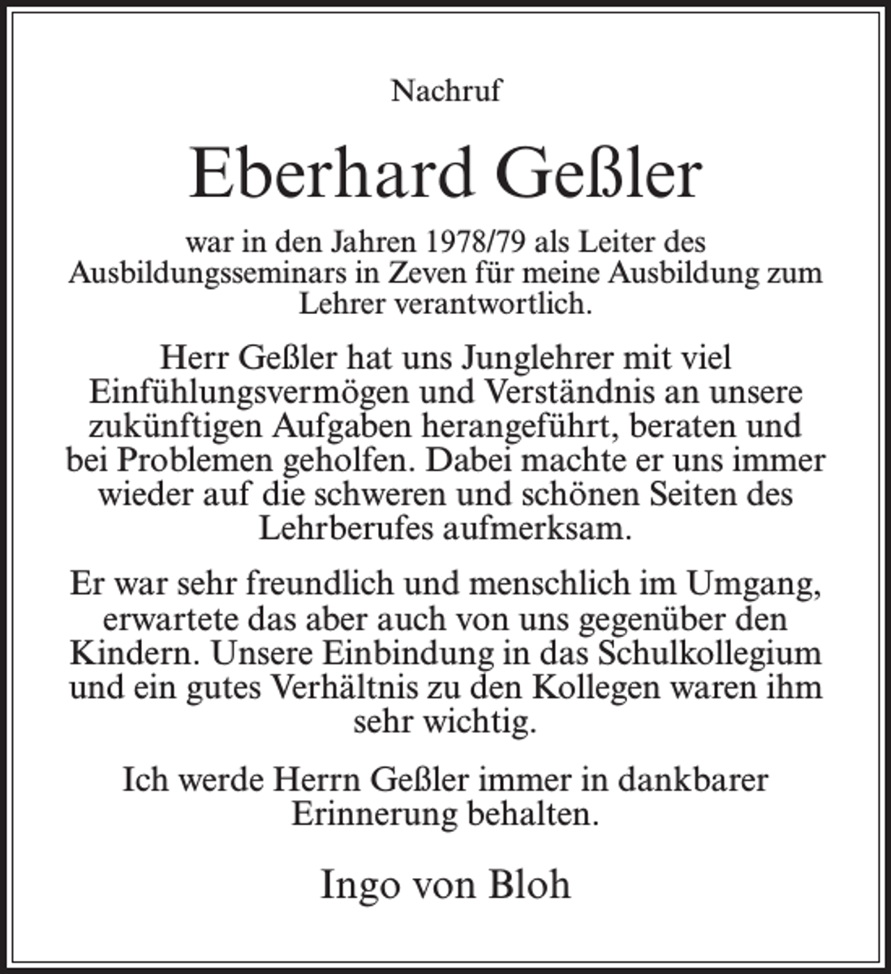 <p>Nachruf</p><p>Eberhard Geßler<br />war in den Jahren 1978/79 als Leiter des<br />Ausbildungsseminars in Zeven für meine Ausbildung zum<br />Lehrer verantwortlich.</p><p>Herr Geßler hat uns Junglehrer mit viel<br />Einfühlungsvermögen und Verständnis an unsere<br />zukünftigen Aufgaben herangeführt, beraten und<br />bei Problemen geholfen. Dabei machte er uns immer<br />wieder auf die schweren und schönen Seiten des<br />Lehrberufes aufmerksam.<br />Er war sehr freundlich und menschlich im Umgang,<br />erwartete das aber auch von uns gegenüber den<br />Kindern. Unsere Einbindung in das Schulkollegium<br />und ein gutes Verhältnis zu den Kollegen waren ihm<br />sehr wichtig.<br />Ich werde Herrn Geßler immer in dankbarer<br />Erinnerung behalten.</p><p>Ingo von Bloh</p>