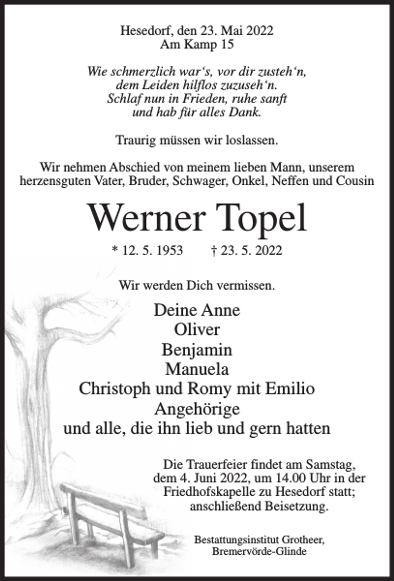 <p>Hesedorf, den 23. Mai 2022<br />Am Kamp 15<br />Wie schmerzlich war‘s, vor dir zusteh‘n,<br />dem Leiden hilflos zuzuseh‘n.<br />Schlaf nun in Frieden, ruhe sanft<br />und hab für alles Dank.<br />Traurig müssen wir loslassen.<br />Wir nehmen Abschied von meinem lieben Mann, unserem<br />herzensguten Vater, Bruder, Schwager, Onkel, Neffen und Cousin</p><p>Werner Topel<br />* 12. 5. 1953</p><p>† 23. 5. 2022</p><p>Wir werden Dich vermissen.</p><p>Deine Anne<br />Oliver<br />Benjamin<br />Manuela<br />Christoph und Romy mit Emilio<br />Angehörige<br />und alle, die ihn lieb und gern hatten<br />Die Trauerfeier findet am Samstag,<br />dem 4. Juni 2022, um 14.00 Uhr in der<br />Friedhofskapelle zu Hesedorf statt;<br />anschließend Beisetzung.<br />Bestattungsinstitut Grotheer,<br />Bremervörde-Glinde</p>