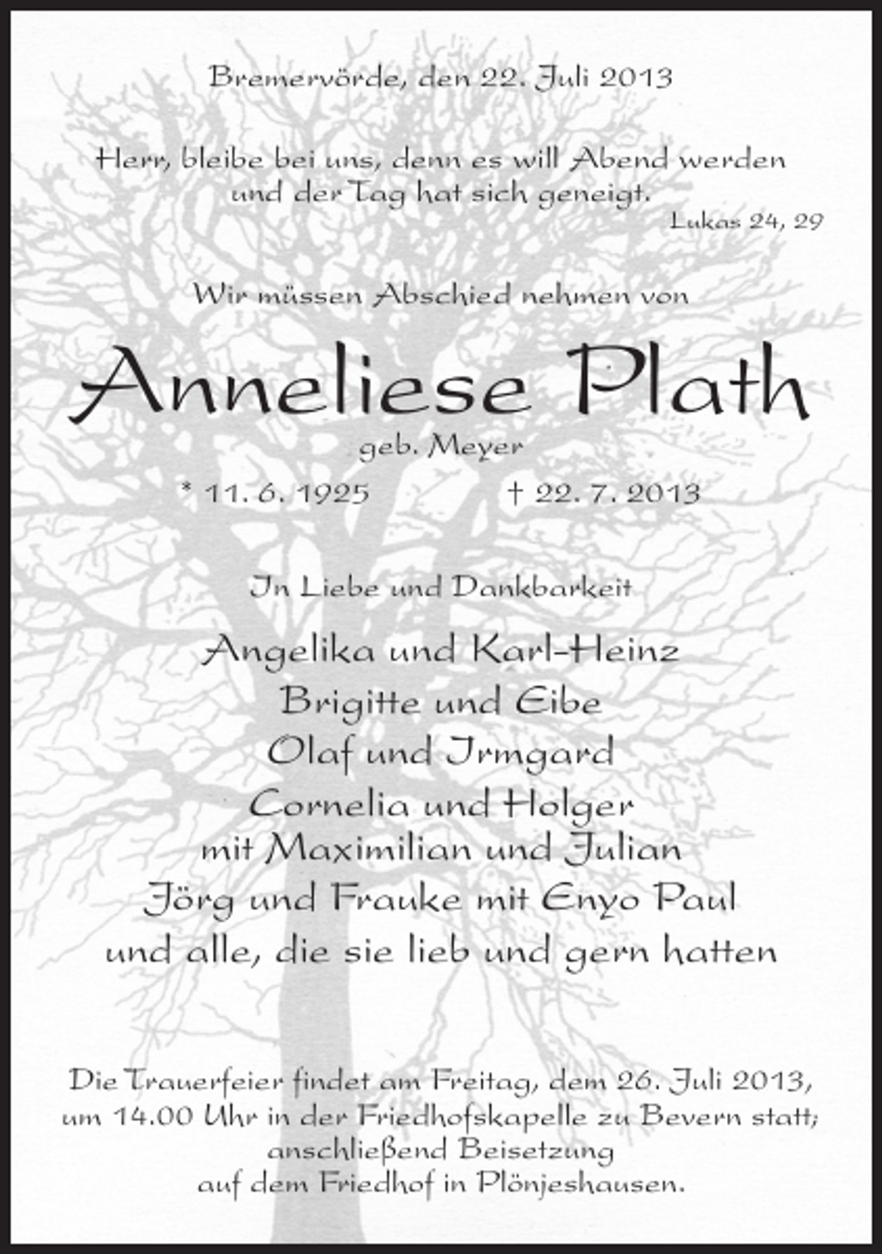<p>Bremervörde, den 22. Juli 2013<br />Herr, bleibe bei uns, denn es will Abend werden<br />und der Tag hat sich geneigt.</p><p>Lukas 24, 29</p><p>Wir müssen Abschied nehmen von</p><p>Anneliese Plath<br />geb. Meyer<br />* 11. 6. 1925 † 22. 7. 2013<br />In Liebe und Dankbarkeit</p><p>Angelika und Karl-Heinz<br />Brigitte und Eibe<br />Olaf und Irmgard<br />Cornelia und Holger<br />mit Maximilian und Julian<br />Jörg und Frauke mit Enyo Paul<br />und alle, die sie lieb und gern hatten<br />Die Trauerfeier findet am Freitag, dem 26. Juli 2013,<br />um 14.00 Uhr in der Friedhofskapelle zu Bevern statt;<br />anschließend Beisetzung<br />auf dem Friedhof in Plönjeshausen.</p>