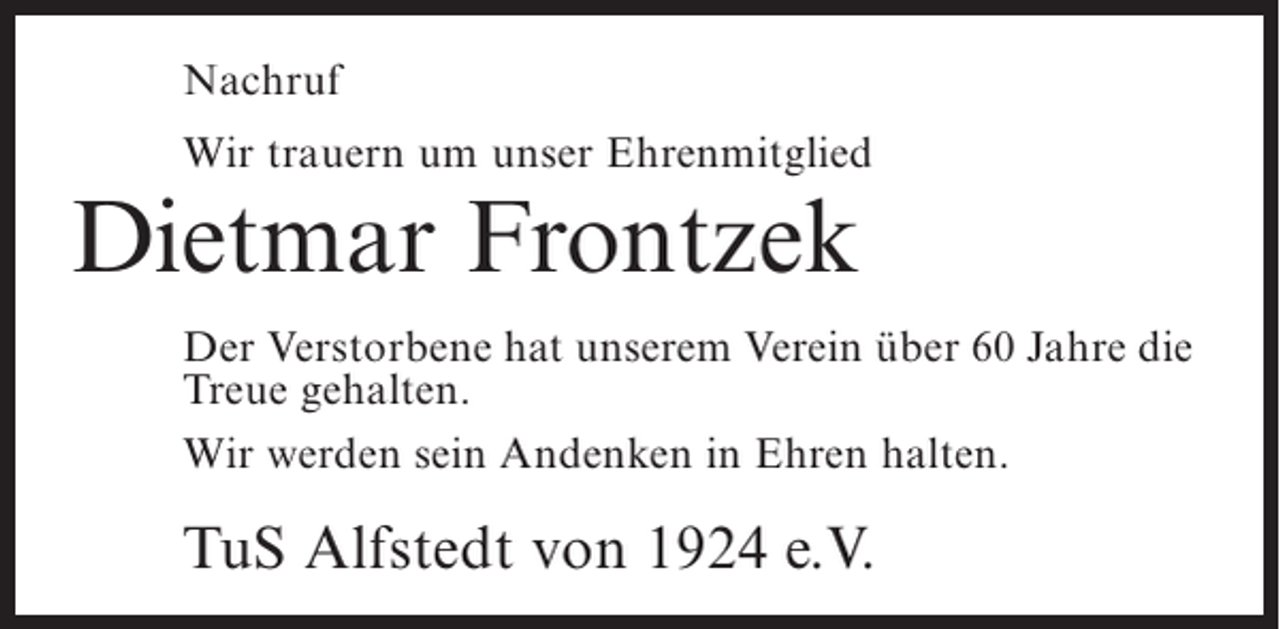 <p>Nachruf<br />Wir trauern um unser Ehrenmitglied</p><p>Dietmar Frontzek</p><p>Der Verstorbene hat unserem Verein über 60 Jahre die<br />Treue gehalten.<br />Wir werden sein Andenken in Ehren halten.</p><p>TuS Alfstedt von 1924 e.V.</p>