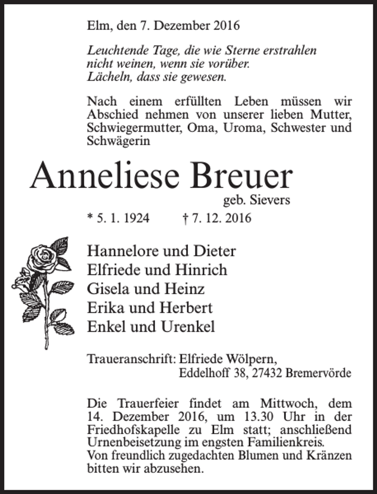 <p>Elm, den 7. Dezember 2016<br />Leuchtende Tage, die wie Sterne erstrahlen<br />nicht weinen, wenn sie vorüber.<br />Lächeln, dass sie gewesen.<br />Nach einem erfüllten Leben müssen wir<br />Abschied nehmen von unserer lieben Mutter,<br />Schwiegermutter, Oma, Uroma, Schwester und<br />Schwägerin</p><p>Anneliese Breuer<br />geb. Sievers</p><p>* 5. 1. 1924 † 7. 12. 2016</p><p>Hannelore und Dieter<br />Elfriede und Hinrich<br />Gisela und Heinz<br />Erika und Herbert<br />Enkel und Urenkel<br />Traueranschrift: Elfriede Wölpern,</p><p>Eddelhoff 38, 27432 Bremervörde<br />Die Trauerfeier findet am Mittwoch, dem<br />14. Dezember 2016, um 13.30 Uhr in der<br />­Friedhofskapelle zu Elm statt; an­schließend<br />Urnenbeisetzung im engsten Familienkreis.<br />Von freundlich zugedachten Blumen und Kränzen<br />­bitten wir abzusehen.</p>