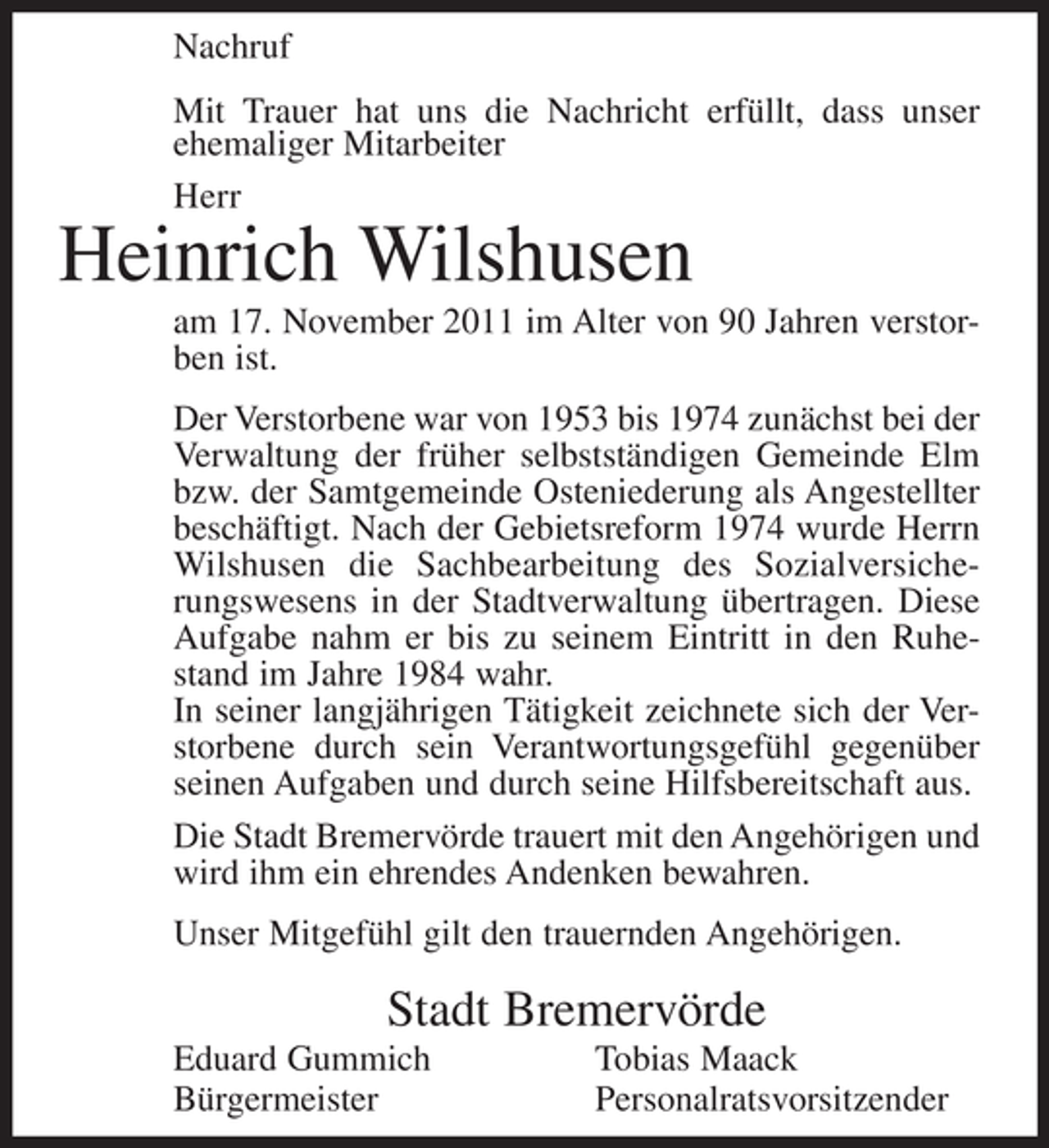 <p>Nachruf<br />Mit Trauer hat uns die Nachricht erfüllt, dass unser<br />ehemaliger Mitarbeiter<br />Herr</p><p>Heinrich Wilshusen<br />am 17. November 2011 im Alter von 90 Jahren verstorben ist.<br />Der Verstorbene war von 1953 bis 1974 zunächst bei der<br />Verwaltung der früher selbstständigen Gemeinde Elm<br />bzw. der Samtgemeinde Osteniederung als Angestellter<br />beschäftigt. Nach der Gebietsreform 1974 wurde Herrn<br />Wilshusen die Sachbearbeitung des Sozialversicherungswesens in der Stadtverwaltung übertragen. Diese<br />Aufgabe nahm er bis zu seinem Eintritt in den Ruhestand im Jahre 1984 wahr.<br />In seiner langjährigen Tätigkeit zeichnete sich der Verstorbene durch sein Verantwortungsgefühl gegenüber<br />seinen Aufgaben und durch seine Hilfsbereitschaft aus.<br />Die Stadt Bremervörde trauert mit den Angehörigen und<br />wird ihm ein ehrendes Andenken bewahren.<br />Unser Mitgefühl gilt den trauernden Angehörigen.</p><p>Stadt Bremervörde<br />Eduard Gummich<br />Bürgermeister</p><p>Tobias Maack<br />Personalratsvorsitzender</p>