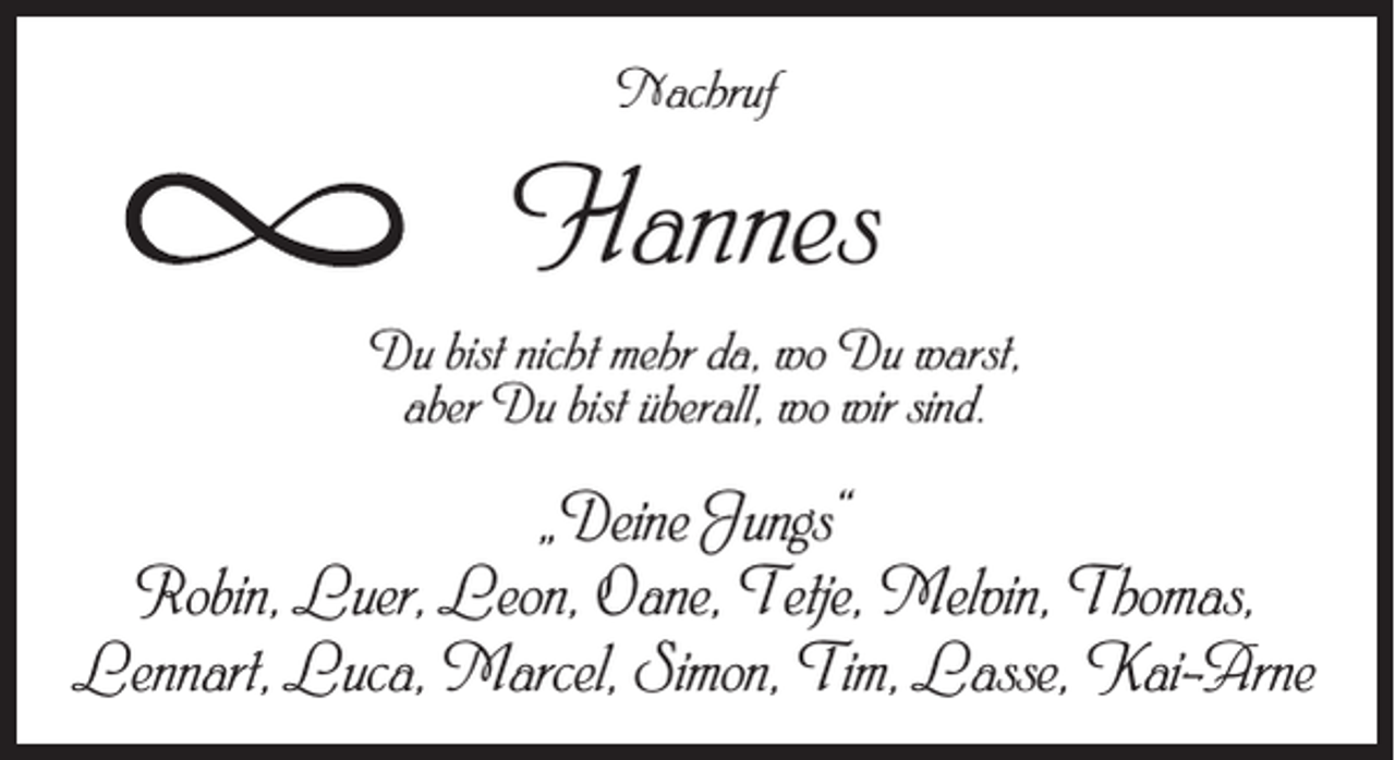 <p>Nachruf</p><p>Hannes<br />Du bist nicht mehr da, wo Du warst,<br />aber Du bist überall, wo wir sind.</p><p>„Deine Jungs“<br />Robin, Luer, Leon, Oane, Tetje, Melvin, Thomas,<br />Lennart, Luca, Marcel, Simon, Tim, Lasse, Kai-Arne</p>