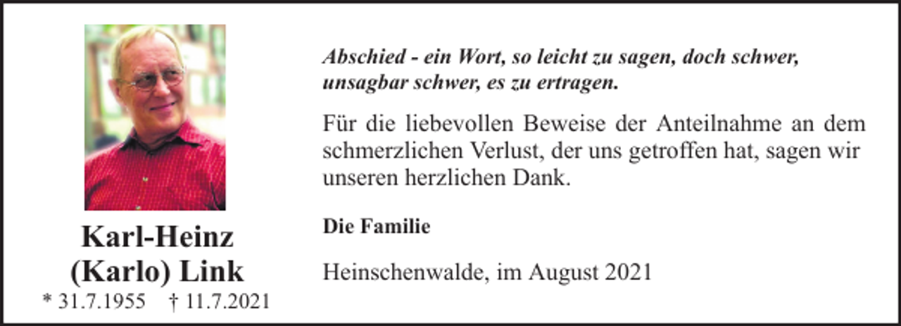<p>Abschied - ein Wort, so leicht zu sagen, doch schwer,<br />unsagbar schwer, es zu ertragen.</p><p>Für die liebevollen Beweise der Anteilnahme an dem<br />schmerzlichen Verlust, der uns getroffen hat, sagen wir<br />unseren herzlichen Dank.</p><p>Karl-Heinz<br />(Karlo) Link</p><p>* 31.7.1955 † 11.7.2021</p><p>Die Familie</p><p>Heinschenwalde, im August 2021</p>