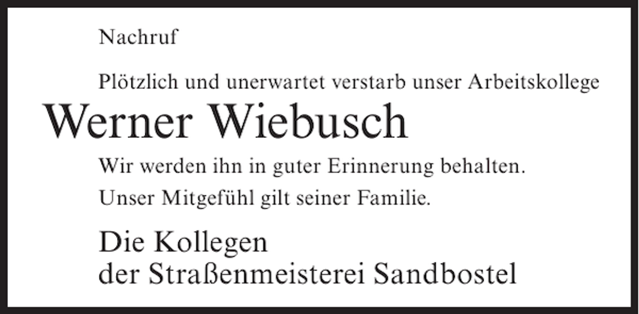 <p>Nachruf<br />Plötzlich und unerwartet verstarb unser Arbeitskollege</p><p>Werner Wiebusch</p><p>Wir werden ihn in guter Erinnerung behalten.<br />Unser Mitgefühl gilt seiner Familie.</p><p>Die Kollegen<br />der Straßenmeisterei Sandbostel</p>
