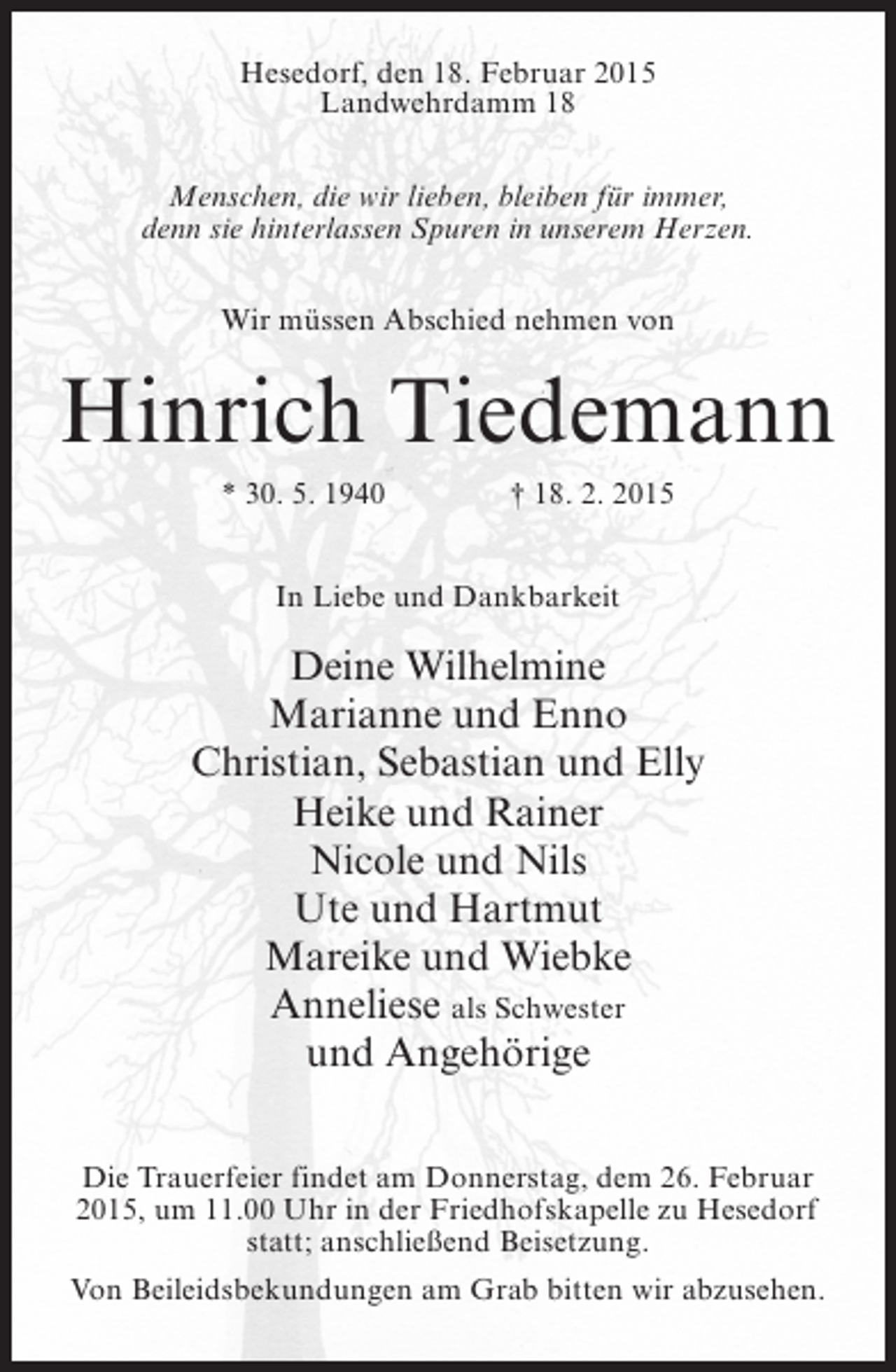 <p>Hesedorf, den 18. Februar 2015<br />Landwehrdamm 18<br />Menschen, die wir lieben, bleiben für immer,<br />denn sie hinterlassen Spuren in unserem Herzen.<br />Wir müssen Abschied nehmen von</p><p>Hinrich Tiedemann<br />* 30. 5. 1940 † 18. 2. 2015<br />In Liebe und Dankbarkeit</p><p>Deine Wilhelmine<br />Marianne und Enno<br />Christian, Sebastian und Elly<br />Heike und Rainer<br />Nicole und Nils<br />Ute und Hartmut<br />Mareike und Wiebke<br />Anneliese als Schwester<br />und Angehörige<br />Die Trauerfeier findet am Donnerstag, dem 26. Februar<br />2015, um 11.00 Uhr in der Friedhofskapelle zu Hesedorf<br />statt; anschließend Beisetzung.<br />Von Beileidsbekundungen am Grab bitten wir abzusehen.</p>