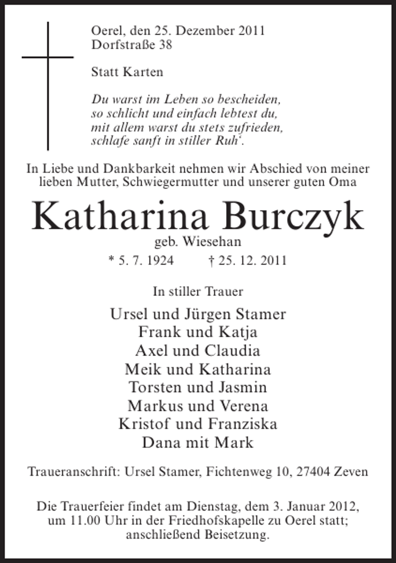 <p>Oerel, den 25. Dezember 2011<br />Dorfstraße 38<br />Statt Karten<br />Du warst im Leben so bescheiden,<br />so schlicht und einfach lebtest du,<br />mit allem warst du stets zufrieden,<br />schlafe sanft in stiller Ruh‘.<br />In Liebe und Dankbarkeit nehmen wir Abschied von meiner<br />lieben Mutter, Schwiegermutter und unserer guten Oma</p><p>Katharina Burczyk<br />geb. Wiesehan</p><p>* 5. 7. 1924</p><p>† 25. 12. 2011</p><p>In stiller Trauer</p><p>Ursel und Jürgen Stamer<br />Frank und Katja<br />Axel und Claudia<br />Meik und Katharina<br />Torsten und Jasmin<br />Markus und Verena<br />Kristof und Franziska<br />Dana mit Mark<br />Traueranschrift: Ursel Stamer, Fichtenweg 10, 27404 Zeven<br />Die Trauerfeier findet am Dienstag, dem 3. Januar 2012,<br />um 11.00 Uhr in der Friedhofskapelle zu Oerel statt;<br />anschließend Beisetzung.</p>