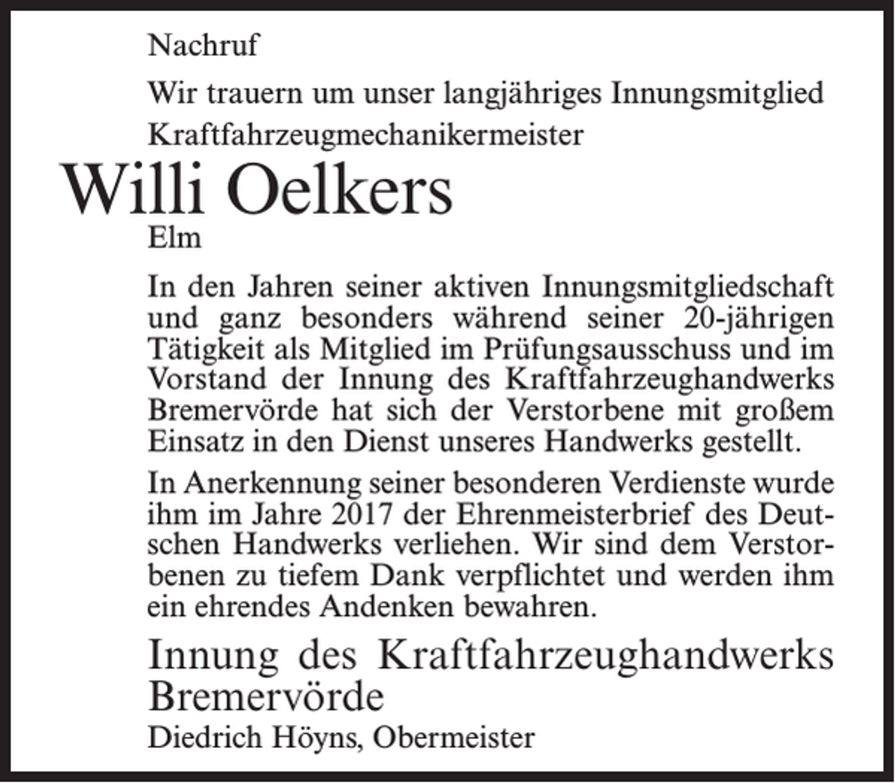 <p>Nachruf<br />Wir trauern um unser langjähriges Innungsmitglied<br />Kraftfahrzeugmechanikermeister</p><p>Willi<br />Oelkers<br />Elm</p><p>In den Jahren seiner aktiven Innungsmitgliedschaft<br />und ganz besonders während seiner 20-jährigen<br />Tätigkeit als Mitglied im Prüfungsausschuss und im<br />Vorstand der Innung des Kraftfahrzeughandwerks<br />Bremervörde hat sich der Verstorbene mit großem<br />Einsatz in den Dienst unseres Handwerks gestellt.<br />In Anerkennung seiner besonderen Verdienste wurde<br />ihm im Jahre 2017 der Ehrenmeisterbrief des Deutschen Handwerks verliehen. Wir sind dem Verstorbenen zu tiefem Dank verpflichtet und werden ihm<br />ein ehrendes Andenken bewahren.</p><p>Innung des Kraftfahrzeughandwerks<br />Bremervörde<br />Diedrich Höyns, Obermeister</p>