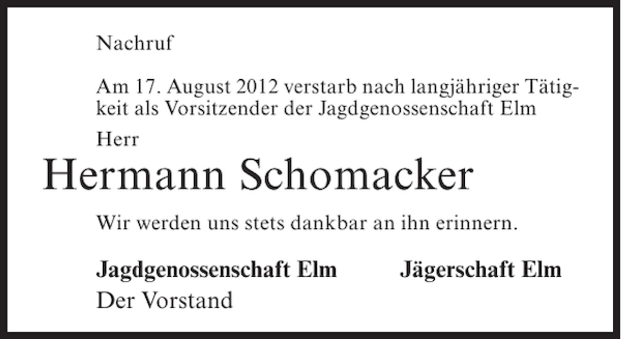 <p>Nachruf<br />Am 17. August 2012 verstarb nach langjähriger Tätigkeit als Vorsitzender der Jagdgenossenschaft Elm<br />Herr</p><p>Hermann Schomacker<br />Wir werden uns stets dankbar an ihn erinnern.</p><p>Jagdgenossenschaft Elm<br />Der Vorstand</p><p>Jägerschaft Elm</p>
