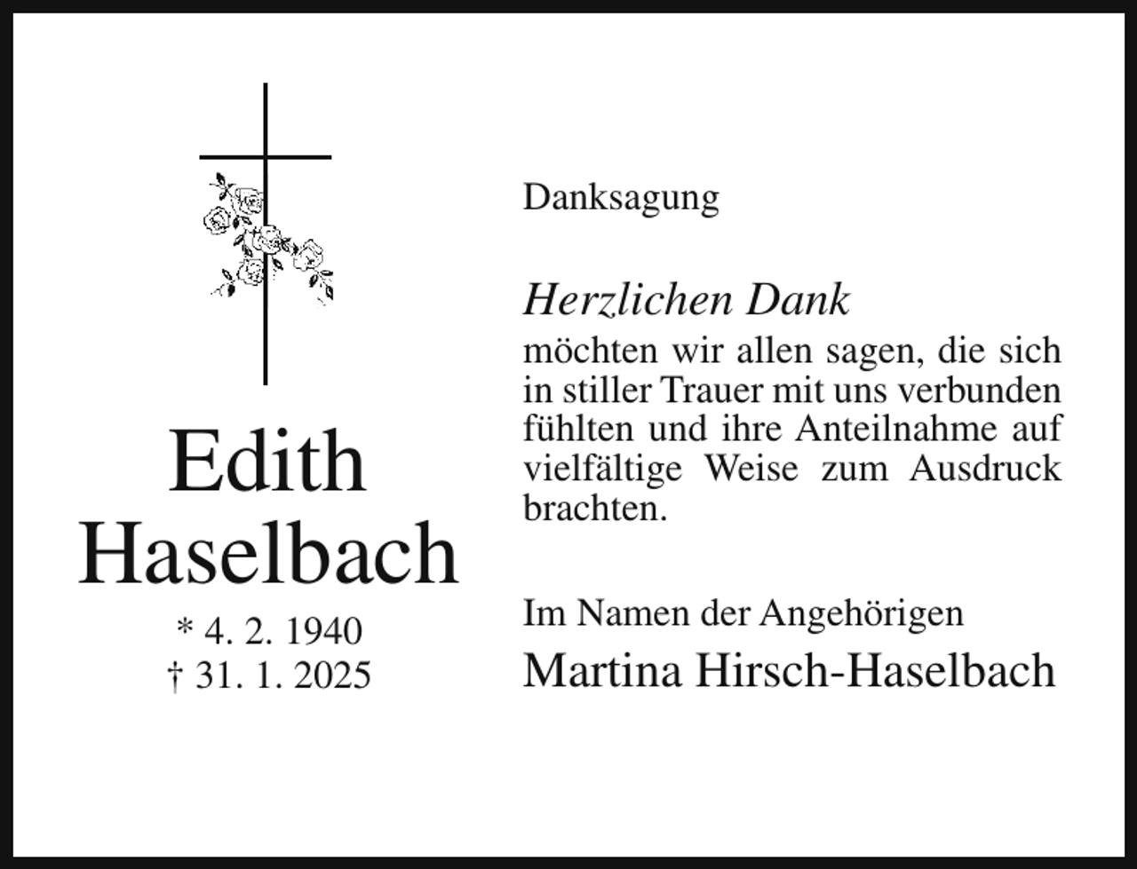 <p>Danksagung</p><p>Herzlichen Dank</p><p>Edith<br />Haselbach<br />* 4. 2. 1940<br />† 31. 1. 2025</p><p>möchten wir allen sagen, die sich<br />in stiller Trauer mit uns verbunden<br />fühlten und ihre Anteilnahme auf<br />vielfältige Weise zum Ausdruck<br />brachten.<br />Im Namen der Angehörigen</p><p>Martina Hirsch-Haselbach</p>