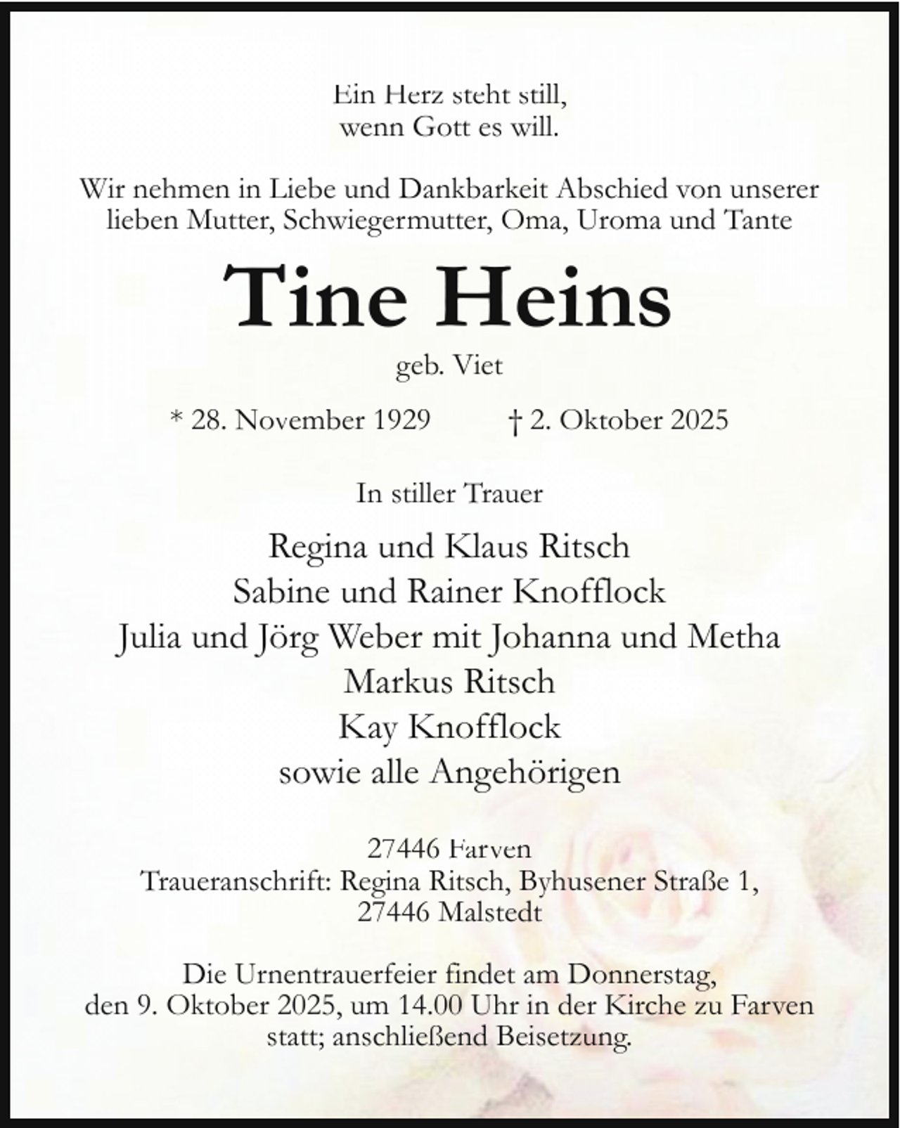 <p>Ein Herz steht still,<br />wenn Gott es will.<br />Wir nehmen in Liebe und Dankbarkeit Abschied von unserer<br />lieben Mutter, Schwiegermutter, Oma, Uroma und Tante</p><p>Tine Heins<br />geb. Viet</p><p>* 28. November 1929</p><p>† 2. Oktober 2025</p><p>In stiller Trauer</p><p>Regina und Klaus Ritsch<br />Sabine und Rainer Knofflock<br />Julia und Jörg Weber mit Johanna und Metha<br />Markus Ritsch<br />Kay Knofflock<br />sowie alle Angehörigen<br />27446 Farven<br />Traueranschrift: Regina Ritsch, Byhusener Straße 1,<br />27446 Malstedt<br />Die Urnentrauerfeier findet am Donnerstag,<br />den 9. Oktober 2025, um 14.00 Uhr in der Kirche zu Farven<br />statt; anschließend Beisetzung.</p>