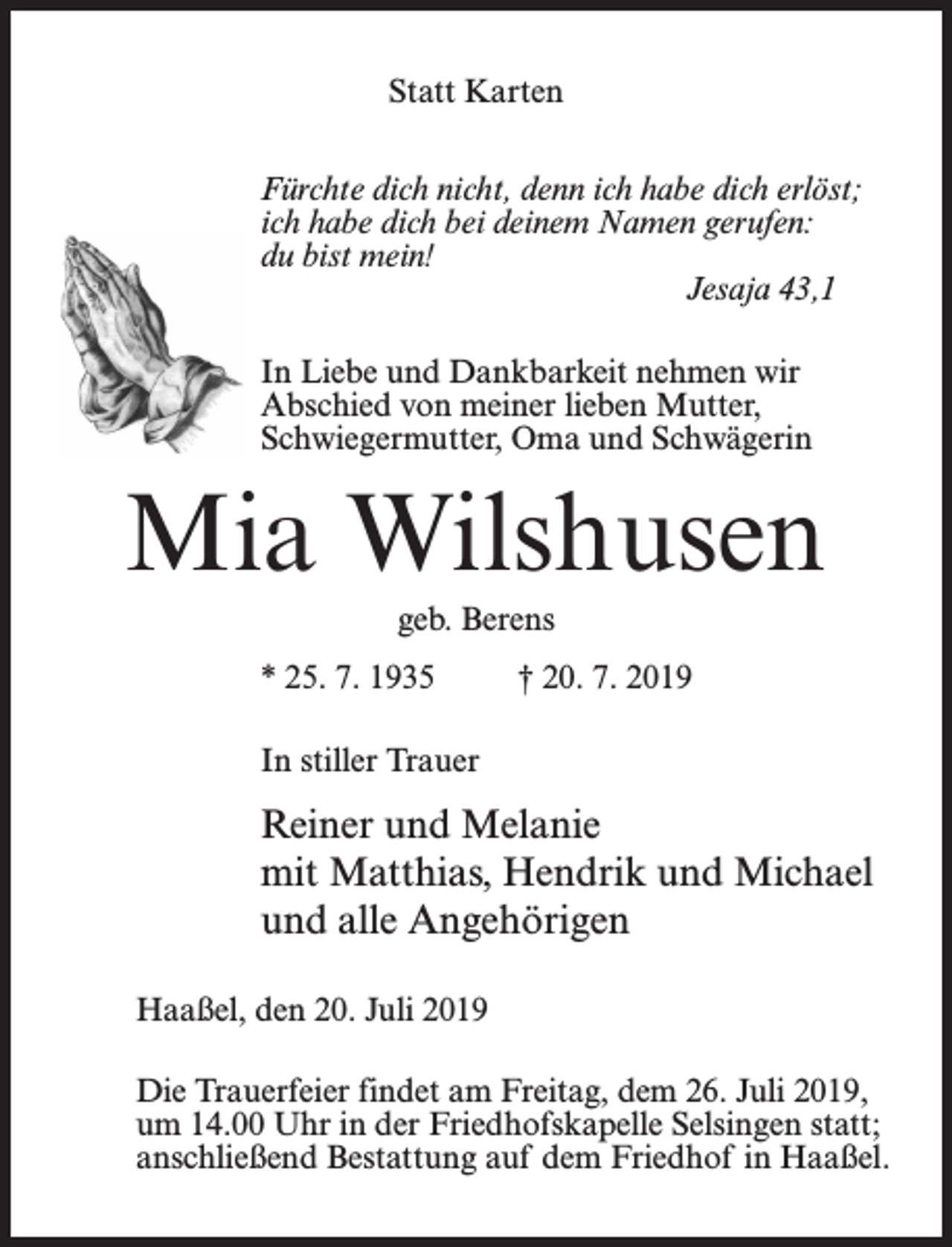 <p>Statt Karten<br />Fürchte dich nicht, denn ich habe dich erlöst;<br />ich habe dich bei deinem Namen gerufen:<br />du bist mein!<br />Jesaja 43,1<br />In Liebe und Dankbarkeit nehmen wir<br />Abschied von meiner lieben Mutter,<br />Schwiegermutter, Oma und Schwägerin</p><p>Mia Wilshusen<br />geb. Berens<br />* 25. 7. 1935 † 20. 7. 2019<br />In stiller Trauer</p><p>Reiner und Melanie<br />mit Matthias, Hendrik und Michael<br />und alle Angehörigen<br />Haaßel, den 20. Juli 2019<br />Die Trauerfeier findet am Freitag, dem 26. Juli 2019,<br />um 14.00 Uhr in der Friedhofs­kapelle Selsingen statt;<br />anschließend Bestattung auf dem Friedhof in Haaßel.</p>