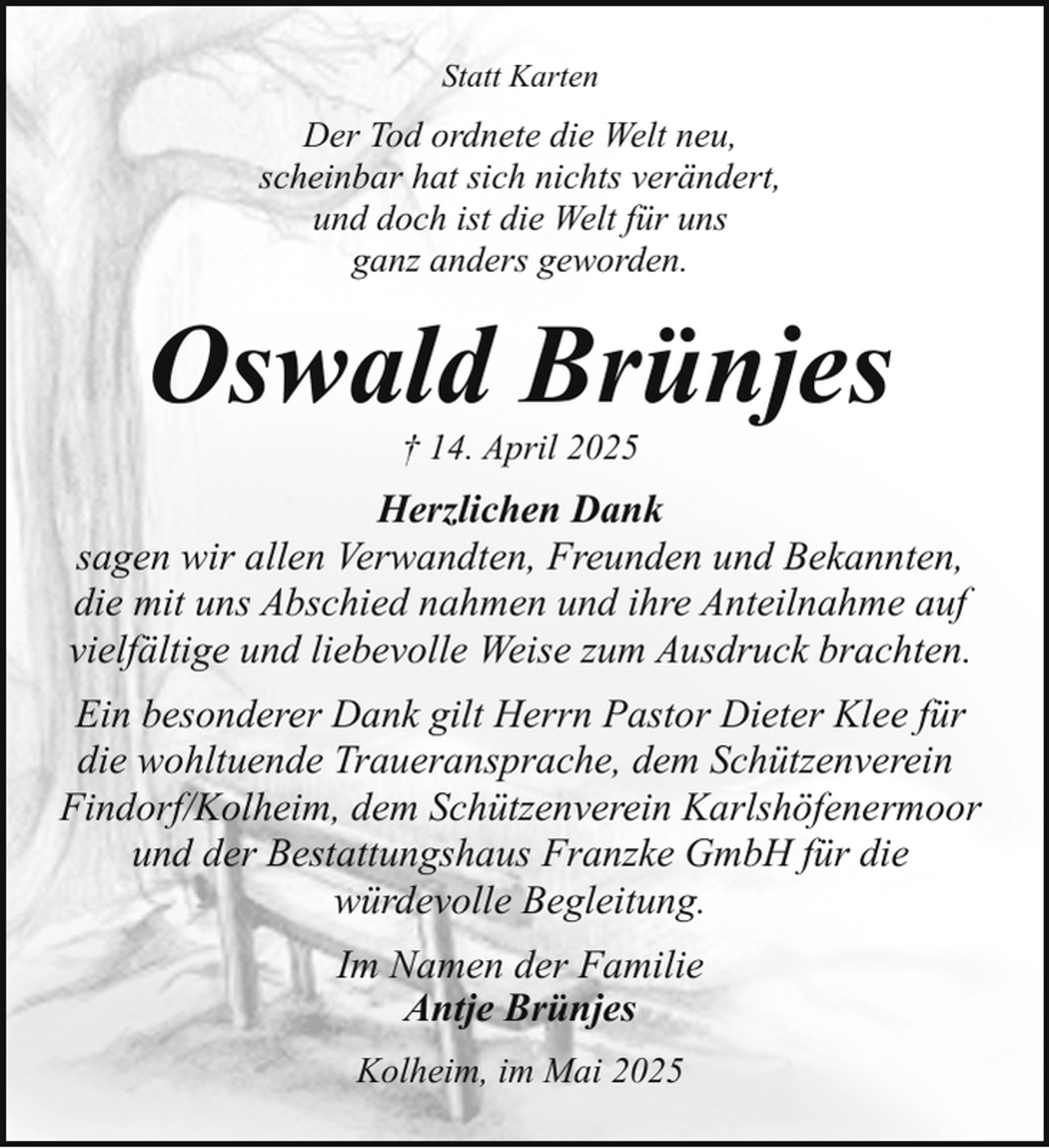 <p>Statt Karten</p><p>Der Tod ordnete die Welt neu,<br />scheinbar hat sich nichts verändert,<br />und doch ist die Welt für uns<br />ganz anders geworden.</p><p>Oswald Brünjes<br />† 14. April 2025</p><p>Herzlichen Dank<br />sagen wir allen Verwandten, Freunden und Bekannten,<br />die mit uns Abschied nahmen und ihre Anteilnahme auf<br />vielfältige und liebevolle Weise zum Ausdruck brachten.<br />Ein besonderer Dank gilt Herrn Pastor Dieter Klee für<br />die wohltuende Traueransprache, dem Schützenverein<br />Findorf/Kolheim, dem Schützenverein Karlshöfenermoor<br />und der Bestattungshaus Franzke GmbH für die<br />würdevolle Begleitung.<br />Im Namen der Familie<br />Antje Brünjes<br />Kolheim, im Mai 2025</p>