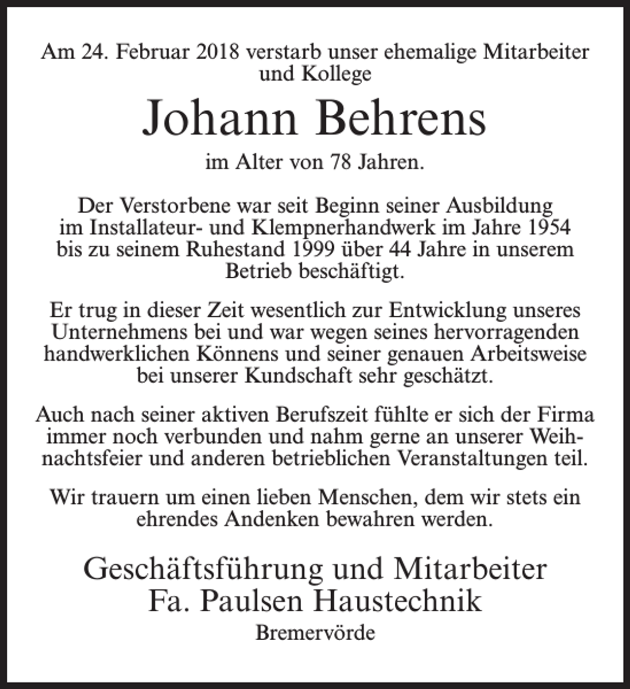 <p>Am 24. Februar 2018 verstarb unser ehemalige Mitarbeiter<br />und Kollege</p><p>Johann Behrens<br />im Alter von 78 Jahren.<br />Der Verstorbene war seit Beginn seiner Ausbildung<br />im Installateur- und Klempnerhandwerk im Jahre 1954<br />bis zu seinem Ruhestand 1999 über 44 Jahre in unserem<br />Betrieb beschäftigt.<br />Er trug in dieser Zeit wesentlich zur Entwicklung unseres<br />Unternehmens bei und war wegen seines hervorragenden<br />handwerklichen Könnens und seiner genauen Arbeitsweise<br />bei unserer Kundschaft sehr geschätzt.<br />Auch nach seiner aktiven Berufszeit fühlte er sich der Firma<br />immer noch verbunden und nahm gerne an unserer Weihnachtsfeier und anderen betrieblichen Veranstaltungen teil.<br />Wir trauern um einen lieben Menschen, dem wir stets ein<br />ehrendes Andenken bewahren werden.</p><p>Geschäftsführung und Mitarbeiter<br />Fa. Paulsen Haustechnik<br />Bremervörde</p>