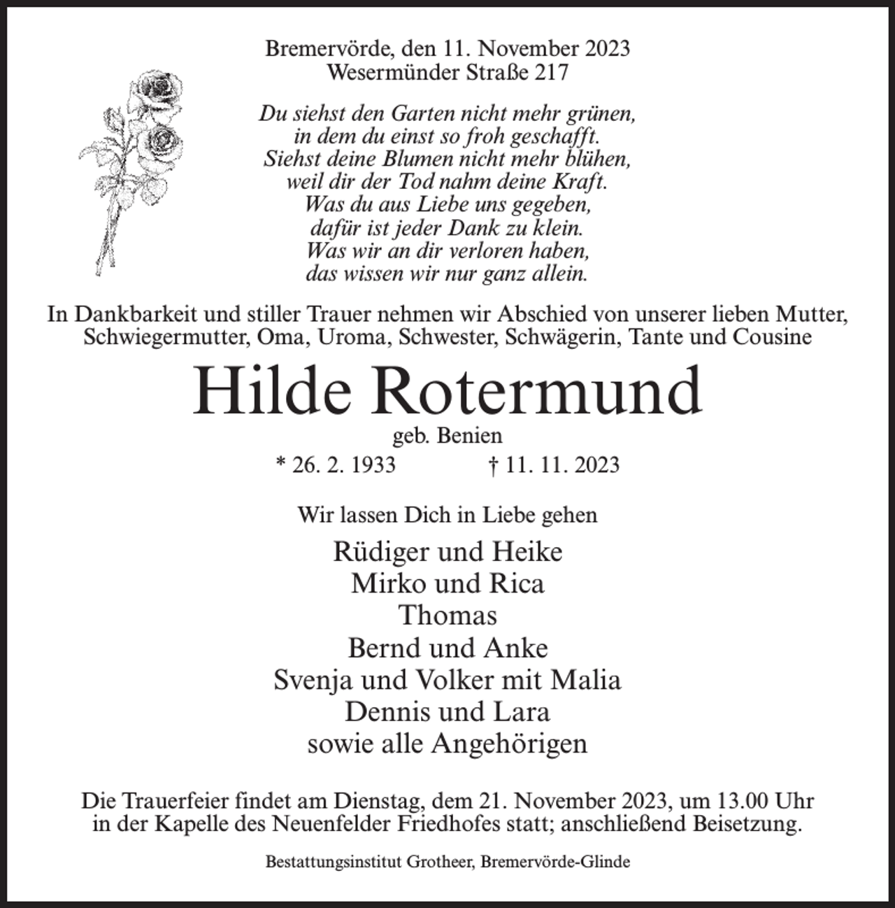 <p>Bremervörde, den 11. November 2023<br />Wesermünder Straße 217<br />Du siehst den Garten nicht mehr grünen,<br />in dem du einst so froh geschafft.<br />Siehst deine Blumen nicht mehr blühen,<br />weil dir der Tod nahm deine Kraft.<br />Was du aus Liebe uns gegeben,<br />dafür ist jeder Dank zu klein.<br />Was wir an dir verloren haben,<br />das wissen wir nur ganz allein.<br />In Dankbarkeit und stiller Trauer nehmen wir Abschied von unserer lieben Mutter,<br />Schwiegermutter, Oma, Uroma, Schwester, Schwägerin, Tante und Cousine</p><p>Hilde Rotermund<br />geb. Benien<br />* 26. 2. 1933 † 11. 11. 2023<br />Wir lassen Dich in Liebe gehen</p><p>Rüdiger und Heike<br />Mirko und Rica<br />Thomas<br />Bernd und Anke<br />Svenja und Volker mit Malia<br />Dennis und Lara<br />sowie alle Angehörigen<br />Die Trauerfeier findet am Dienstag, dem 21. November 2023, um 13.00 Uhr<br />in der Kapelle des Neuenfelder Friedhofes statt; anschließend Beisetzung.<br />Bestattungsinstitut Grotheer, Bremervörde-Glinde</p>