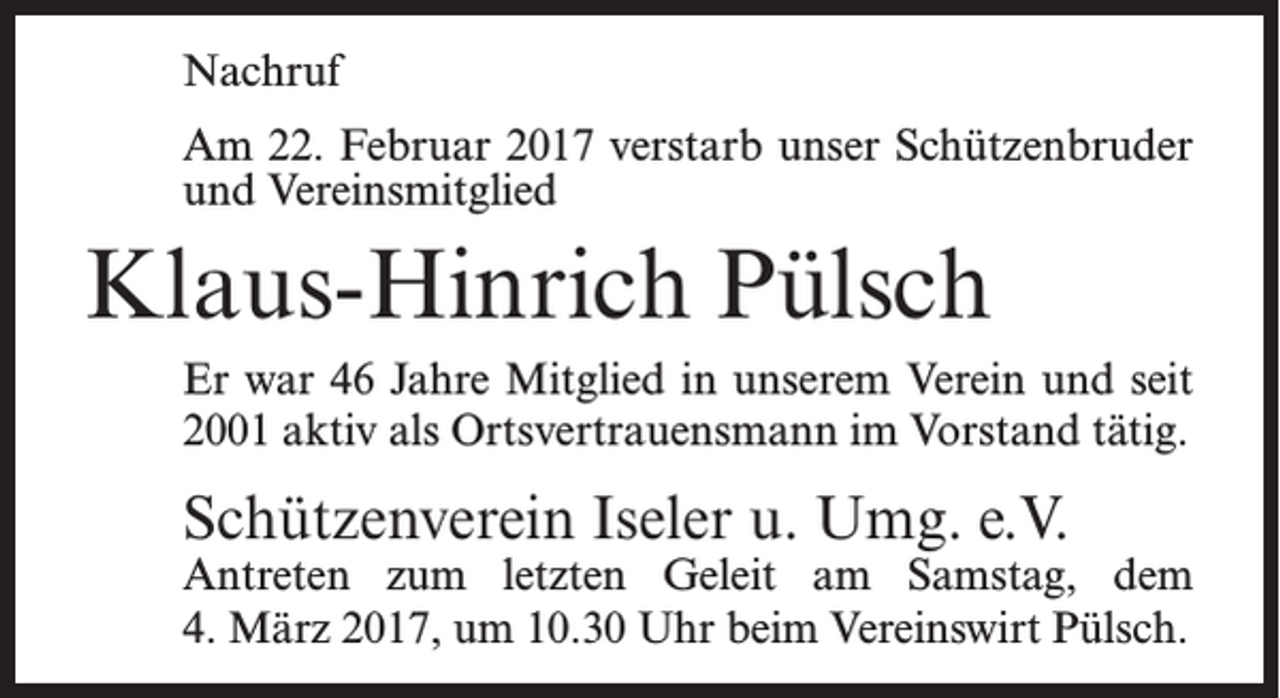 <p>Nachruf<br />Am 22. Februar 2017 verstarb unser Schützenbruder<br />und Vereinsmitglied</p><p>Klaus-Hinrich Pülsch<br />Er war 46 Jahre Mitglied in unserem Verein und seit<br />2001 aktiv als Ortsvertrauensmann im Vorstand tätig.</p><p>Schützenverein Iseler u. Umg. e.V.</p><p>Antreten zum letzten Geleit am Samstag, dem<br />4. März 2017, um 10.30 Uhr beim Vereinswirt Pülsch.</p>
