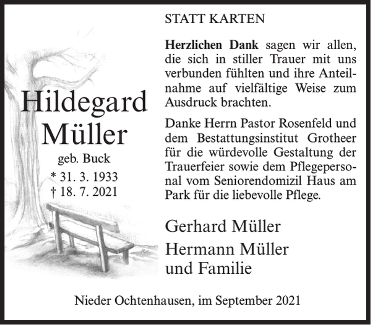 <p>STATT KARTEN</p><p>Hildegard<br />Müller<br />geb. Buck<br />* 31. 3. 1933<br />† 18. 7. 2021</p><p>Herzlichen Dank sagen wir allen,<br />die sich in stiller Trauer mit uns<br />verbunden fühlten und ihre Anteilnahme auf vielfältige Weise zum<br />Ausdruck brachten.<br />Danke Herrn Pastor Rosenfeld und<br />dem Bestattungsinstitut Grotheer<br />für die würdevolle Gestaltung der<br />Trauerfeier sowie dem Pflegepersonal vom Seniorendomizil Haus am<br />Park für die liebevolle Pflege.</p><p>Gerhard Müller<br />Hermann Müller<br />und Familie<br />Nieder Ochtenhausen, im September 2021</p>
