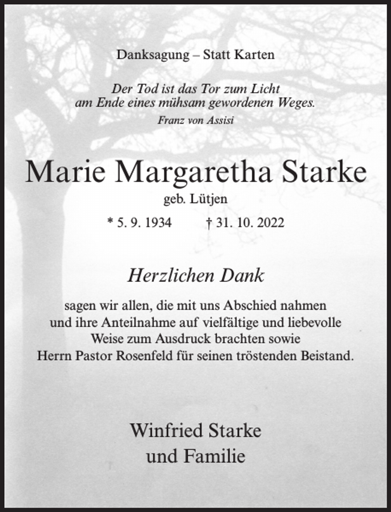 <p>Danksagung – Statt Karten<br />Der Tod ist das Tor zum Licht<br />am Ende eines mühsam gewordenen Weges.<br />Franz von Assisi</p><p>Marie Margaretha Starke<br />geb. Lütjen<br />* 5. 9. 1934 † 31. 10. 2022</p><p>Herzlichen Dank<br />sagen wir allen, die mit uns Abschied nahmen<br />und ihre Anteilnahme auf vielfältige und liebevolle<br />Weise zum Ausdruck brachten sowie<br />Herrn Pastor Rosenfeld für seinen tröstenden Beistand.</p><p>Winfried Starke<br />und Familie</p>