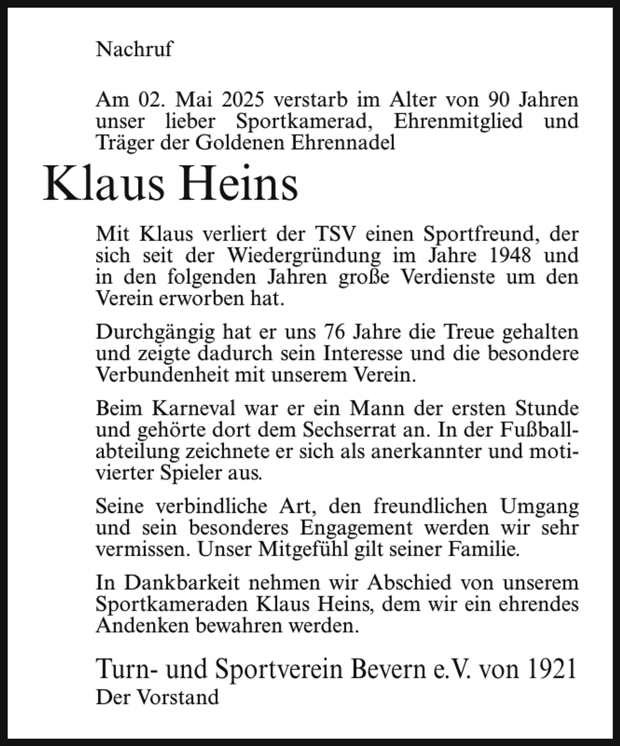 <p>Nachruf<br />Am 02. Mai 2025 verstarb im Alter von 90 Jahren<br />unser lieber Sportkamerad, Ehrenmitglied und<br />Träger der Goldenen Ehrennadel</p><p>Klaus Heins</p><p>Mit Klaus verliert der TSV einen Sportfreund, der<br />sich seit der Wiedergründung im Jahre 1948 und<br />in den folgenden Jahren große Verdienste um den<br />Verein erworben hat.<br />Durchgängig hat er uns 76 Jahre die Treue gehalten<br />und zeigte dadurch sein Interesse und die besondere<br />Verbundenheit mit unserem Verein.<br />Beim Karneval war er ein Mann der ersten Stunde<br />und gehörte dort dem Sechserrat an. In der Fußballabteilung zeichnete er sich als anerkannter und motivierter Spieler aus.<br />Seine verbindliche Art, den freundlichen Umgang<br />und sein besonderes Engagement werden wir sehr<br />vermissen. Unser Mitgefühl gilt seiner Familie.<br />In Dankbarkeit nehmen wir Abschied von unserem<br />Sportkameraden Klaus Heins, dem wir ein ehrendes<br />Andenken bewahren werden.</p><p>Turn- und Sportverein Bevern e.V. von 1921<br />Der Vorstand</p>