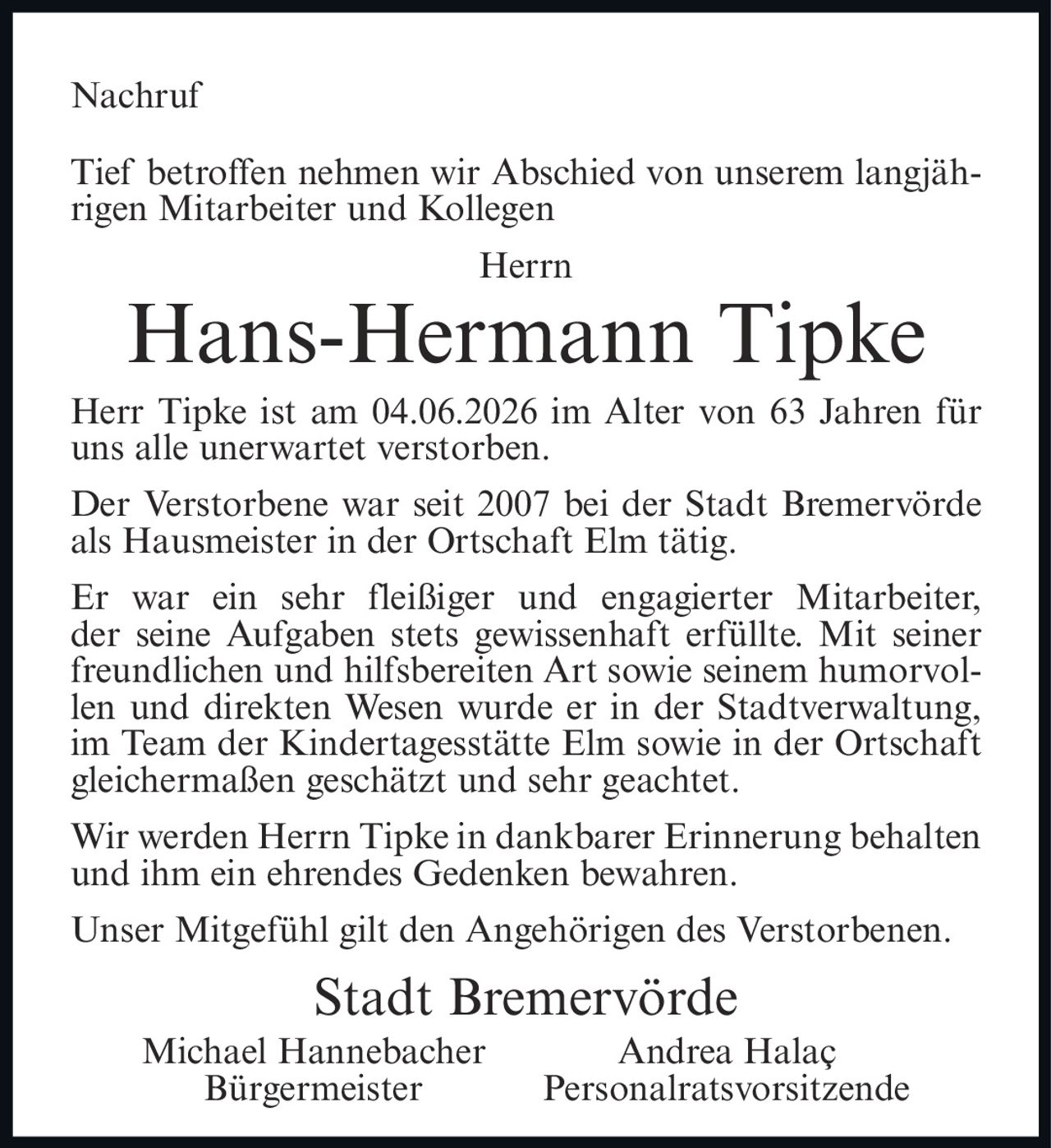 <p><strong>Nachruf</strong></p>

<p>Tief betroffen nehmen wir Abschied von unserem langjährigen Mitarbeiter und Kollegen</p>

<p><strong>Herr Hans-Hermann Tipke</strong></p>

<p>Herr Tipke ist am 04.06.2026 im Alter von 63 Jahren für uns alle unerwartet verstorben.</p>

<p>Der Verstorbene war seit 2007 bei der Stadt Bremervörde als Hausmeister in der Ortschaft Elm tätig.</p>

<p>Er war ein sehr fleißiger und engagierter Mitarbeiter, der seine Aufgaben stets gewissenhaft erfüllte. Mit seiner freundlichen und hilfrebeiten Art sowie seinem humorvollen und direkten Wesen wurde er in der Stadtverwaltung, im Team der Kindertagesstätte Elm sowie in der Ortschaft gleichermaßen geschätzt und sehr geachtet.</p>

<p>Wir werden Herrn Tipke in dankbarer Erinnerung behalten und ihm ein ehrendes Gedenken bewahren.</p>

<p>Unser Mitgefühl gilt den Angehörigen des Verstorbenen.</p>

<p><strong>Stadt Bremervörde</strong><br>
Michael Hannebacher<br>
Bürgermeister<br>
Andrea Halaç<br>
Personalratsvorsitzende</p>