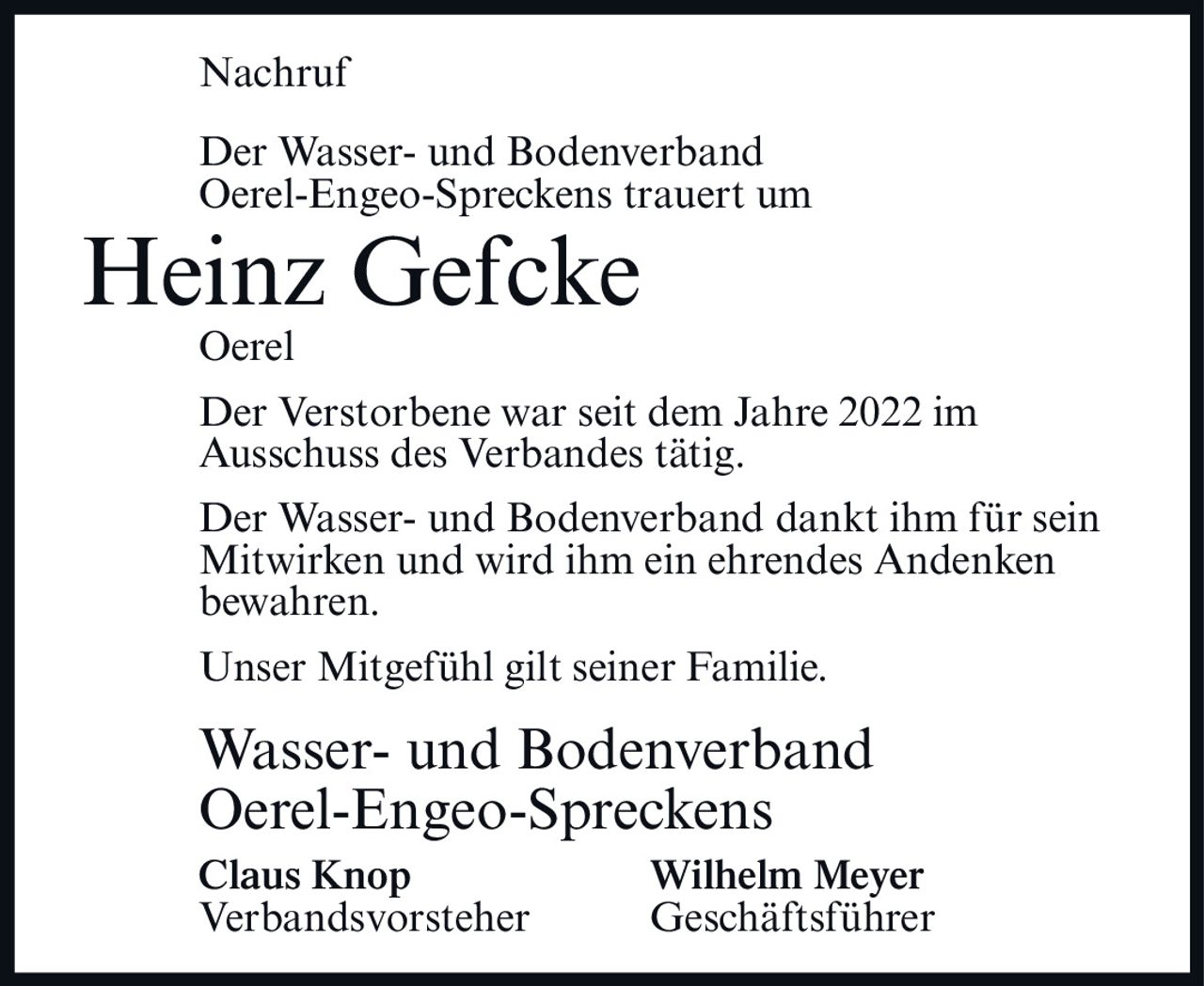 <p><strong>Nachruf</strong></p><p>Der Wasser- und Bodenverband Oerel-Engeo-Spreckens trauert um</p><p><strong>Heinz Gefcke</strong></p><p>Oerel</p><p>Der Verstorbene war seit dem Jahre 2022 im Ausschuss des Verbandes tätig.</p><p>Der Wasser- und Bodenverband dankt ihm für sein Mitwirken und wird ihm ein ehrendes Andenken bewahren.</p><p>Unser Mitgefühl gilt seiner Familie.</p><p><strong>Wasser- und Bodenverband Oerel-Engeo-Spreckens</strong></p><p><strong>Claus Knop</strong> <strong>Wilhelm Meyer</strong><br />Verbandsvorsteher Geschäftsführer</p>