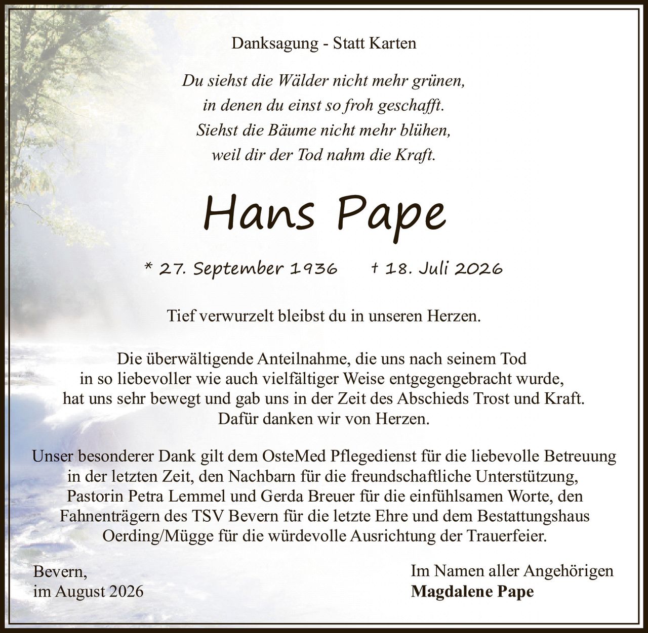 <p><i>Danksagung - Statt Karten</i></p>

<p><i>Du siehst die Wälder nicht mehr grünen,<br>in denen du einst so froh geschafft.<br>Siehst die Bäume nicht mehr blühen,<br>weil dir der Tod nahm die Kraft.</i></p>

<p><strong>Hans Pape</strong></p>

<p>* 27. September 1936 † 18. Juli 2026</p>

<p><i>Tief verwurzelt bleibst du in unseren Herzen.</i></p>

<p>Die überwältigende Anteilnahme, die uns nach seinem Tod in so liebevoller wie auch vielfältiger Weise entgegengebracht wurde, hat uns sehr bewegt und gab uns in der Zeit des Abschieds Trost und Kraft. Dafür danken wir von Herzen.</p>

<p>Unser besonderer Dank gilt dem OsteMed Pflegedienst für die liebevolle Betreuung in der letzten Zeit, den Nachbarn für die freundschaftliche Unterstützung, Pastorin Petra Lemmel und Gerda Breuer für die einfühlsamen Worte, den Fahnenträgern des TSV Bevern für die letzte Ehre und dem Bestattungshaus Oerding/Mügge für die würdevolle Ausrichtung der Trauerfeier.</p>

<p>Bevern, im August 2026 - Im Namen aller Angehörigen <strong>Magdalene Pape</strong></p>