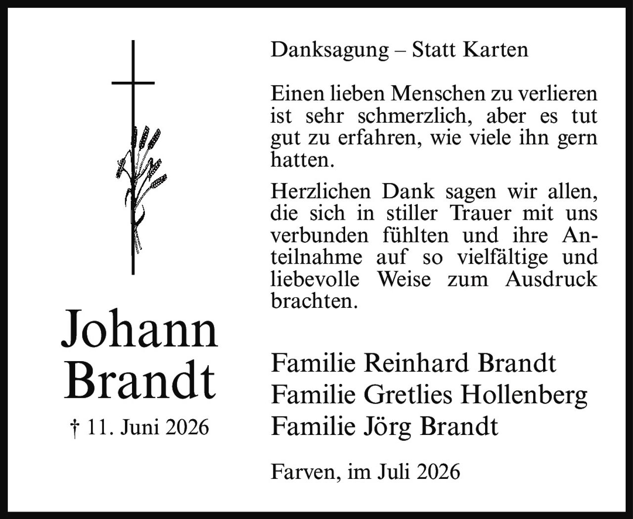 <p><strong>Danksagung – Statt Karten</strong></p><p>Einen lieben Menschen zu verlieren ist sehr schmerzlich, aber es tut gut zu erfahren, wie viele ihn gern hatten.</p><p>Herzlichen Dank sagen wir allen, die sich in stiller Trauer mit uns verbunden fühlten und ihre Anteilnahme auf so vielfältige und liebevolle Weise zum Ausdruck brachten.</p><p>Familie Reinhard Brandt<br>Familie Gretlies Hollenberg<br>Familie Jörg Brandt</p><p>Farven, im Juli 2026</p><p>† 11. Juni 2026</p>