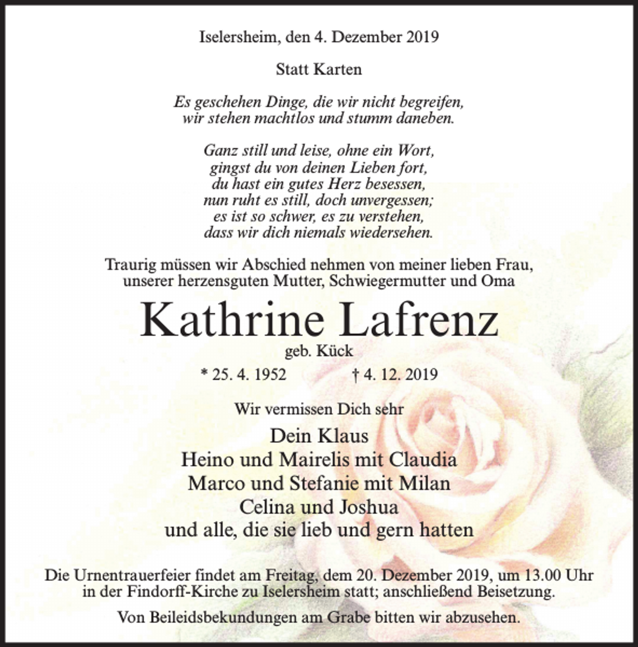 <p>Iselersheim, den 4. Dezember 2019<br />Statt Karten<br />Es geschehen Dinge, die wir nicht begreifen,<br />wir stehen machtlos und stumm daneben.<br />Ganz still und leise, ohne ein Wort,<br />gingst du von deinen Lieben fort,<br />du hast ein gutes Herz besessen,<br />nun ruht es still, doch unvergessen;<br />es ist so schwer, es zu verstehen,<br />dass wir dich niemals wiedersehen.<br />Traurig müssen wir Abschied nehmen von meiner lieben Frau,<br />unserer herzensguten Mutter, Schwiegermutter und Oma</p><p>Kathrine Lafrenz<br />geb. Kück<br />* 25. 4. 1952<br />† 4. 12. 2019<br />Wir vermissen Dich sehr</p><p>Dein Klaus<br />Heino und Mairelis mit Claudia<br />Marco und Stefanie mit Milan<br />Celina und Joshua<br />und alle, die sie lieb und gern hatten<br />Die Urnentrauerfeier findet am Freitag, dem 20. Dezember 2019, um 13.00 Uhr<br />in der Findorff-Kirche zu Iselersheim statt; anschließend Beisetzung.<br />Von Beileidsbekundungen am Grabe bitten wir abzusehen.</p>