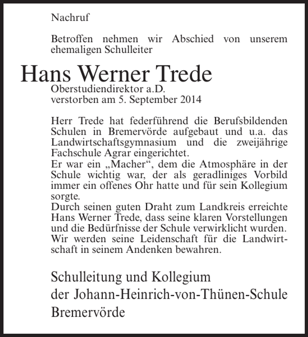 <p>Nachruf<br />Betroffen nehmen wir Abschied von unserem<br />ehemaligen Schulleiter</p><p>Hans Wernera.D.<br />Trede<br />Oberstudiendirektor<br />verstorben am 5. September 2014</p><p>Herr Trede hat federführend die Berufsbildenden<br />Schulen in Bremervörde aufgebaut und u.a. das<br />Landwirtschaftsgymnasium und die zweijährige<br />Fachschule Agrar eingerichtet.<br />Er war ein „Macher“, dem die Atmosphäre in der<br />Schule wichtig war, der als geradliniges Vorbild<br />immer ein offenes Ohr hatte und für sein Kollegium<br />sorgte.<br />Durch seinen guten Draht zum Landkreis erreichte<br />Hans Werner Trede, dass seine klaren Vorstellungen<br />und die Bedürfnisse der Schule verwirklicht wurden.<br />Wir werden seine Leidenschaft für die Landwirtschaft in seinem Andenken bewahren.</p><p>Schulleitung und Kollegium<br />der Johann-Heinrich-von-Thünen-Schule<br />Bremervörde</p>