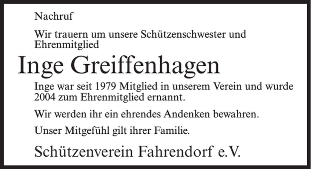<p>Nachruf<br />Wir trauern um unsere Schützenschwester und<br />Ehrenmitglied</p><p>Inge Greiffenhagen</p><p>Inge war seit 1979 Mitglied in unserem Verein und wurde<br />2004 zum Ehrenmitglied ernannt.<br />Wir werden ihr ein ehrendes Andenken bewahren.<br />Unser Mitgefühl gilt ihrer Familie.</p><p>Schützenverein Fahrendorf e.V.</p>