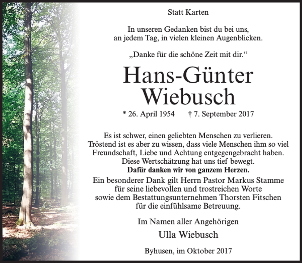 <p>Statt Karten<br />In unseren Gedanken bist du bei uns,<br />an jedem Tag, in vielen kleinen Augenblicken.<br />„Danke für die schöne Zeit mit dir.“</p><p>Hans-Günter<br />Wiebusch</p><p>* 26. April 1954</p><p>† 7. September 2017</p><p>Es ist schwer, einen geliebten Menschen zu verlieren.<br />Tröstend ist es aber zu wissen, dass viele Menschen ihm so viel<br />Freundschaft, Liebe und Achtung entgegengebracht haben.<br />Diese Wertschätzung hat uns tief bewegt.<br />Dafür danken wir von ganzem Herzen.</p><p>Ein besonderer Dank gilt Herrn Pastor Markus Stamme<br />für seine liebevollen und trostreichen Worte<br />sowie dem Bestattungsunternehmen Thorsten Fitschen<br />für die einfühlsame Betreuung.<br />Im Namen aller Angehörigen</p><p>Ulla Wiebusch<br />Byhusen, im Oktober 2017</p>