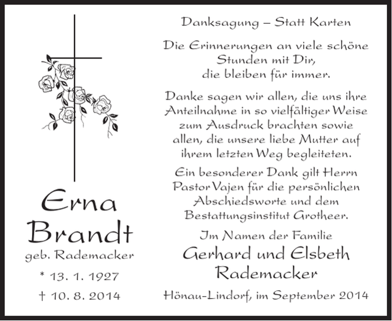 <p>Danksagung – Statt Karten<br />Die Erinnerungen an viele schöne<br />Stunden mit Dir,<br />die bleiben für immer.</p><p>Erna<br />Brandt<br />geb. Rademacker<br />* 13. 1. 1927<br />† 10. 8. 2014</p><p>Danke sagen wir allen, die uns ihre<br />Anteilnahme in so vielfältiger Weise<br />zum Ausdruck brachten sowie<br />allen, die unsere liebe Mutter auf<br />ihrem letzten Weg begleiteten.<br />Ein besonderer Dank gilt Herrn<br />Pastor Vajen für die persönlichen<br />Abschiedsworte und dem<br />Bestattungsinstitut Grotheer.<br />Im Namen der Familie</p><p>Gerhard und Elsbeth<br />Rademacker</p><p>Hönau-Lindorf, im September 2014</p>