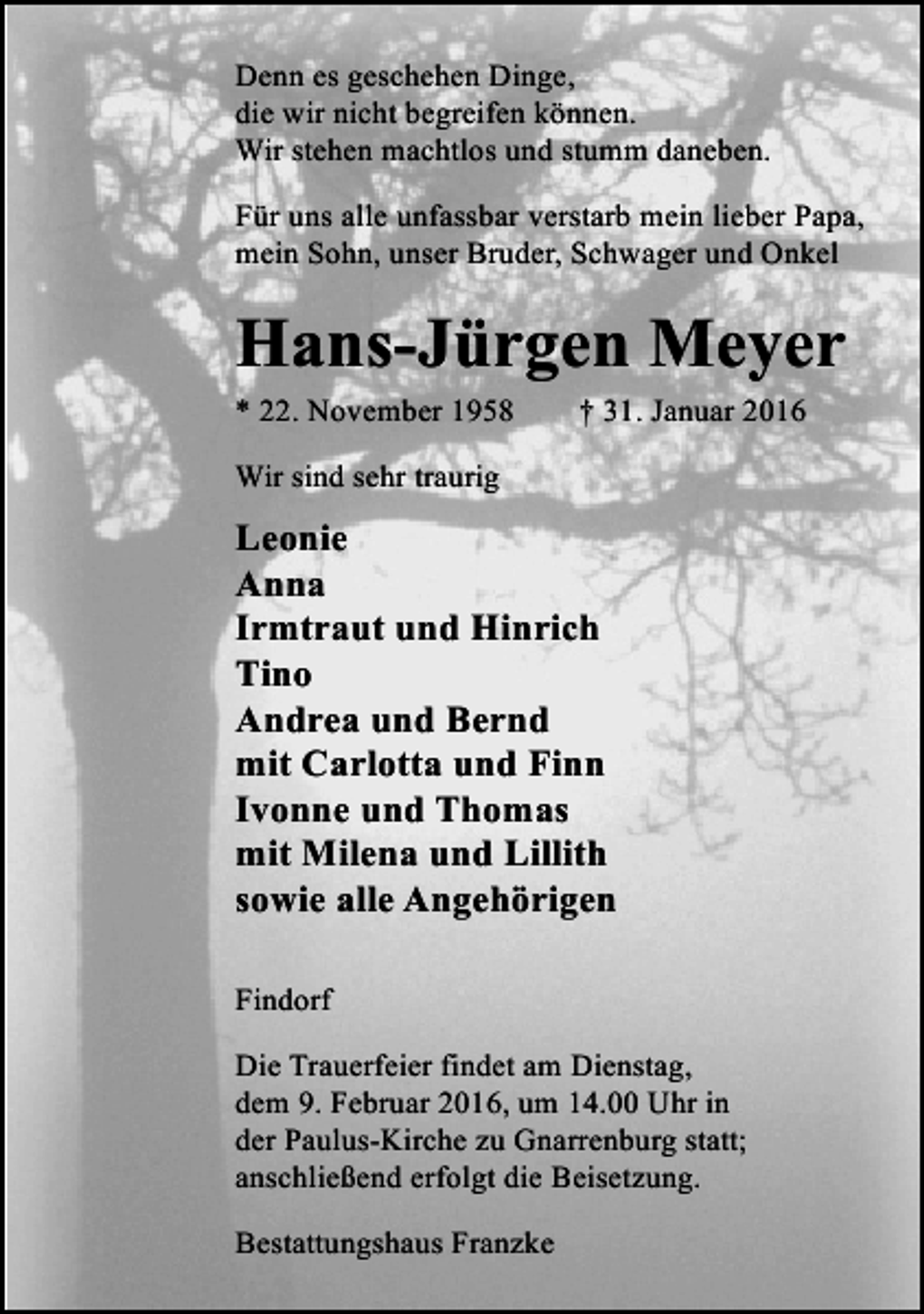 <p>Denn es geschehen Dinge,<br />die wir nicht begreifen können.<br />Wir stehen machtlos und stumm daneben.<br />Für uns alle unfassbar verstarb mein lieber Papa,<br />mein Sohn, unser Bruder, Schwager und Onkel</p><p>Hans-Jürgen Meyer<br />* 22. November 1958</p><p>† 31. Januar 2016</p><p>Wir sind sehr traurig</p><p>Leonie<br />Anna<br />Irmtraut und Hinrich<br />Tino<br />Andrea und Bernd<br />mit Carlotta und Finn<br />Ivonne und Thomas<br />mit Milena und Lillith<br />sowie alle Angehörigen<br />Findorf<br />Die Trauerfeier findet am Dienstag,<br />dem 9. Februar 2016, um 14.00 Uhr in<br />der Paulus-Kirche zu Gnarrenburg statt;<br />anschließend erfolgt die Beisetzung.<br />Bestattungshaus Franzke</p>