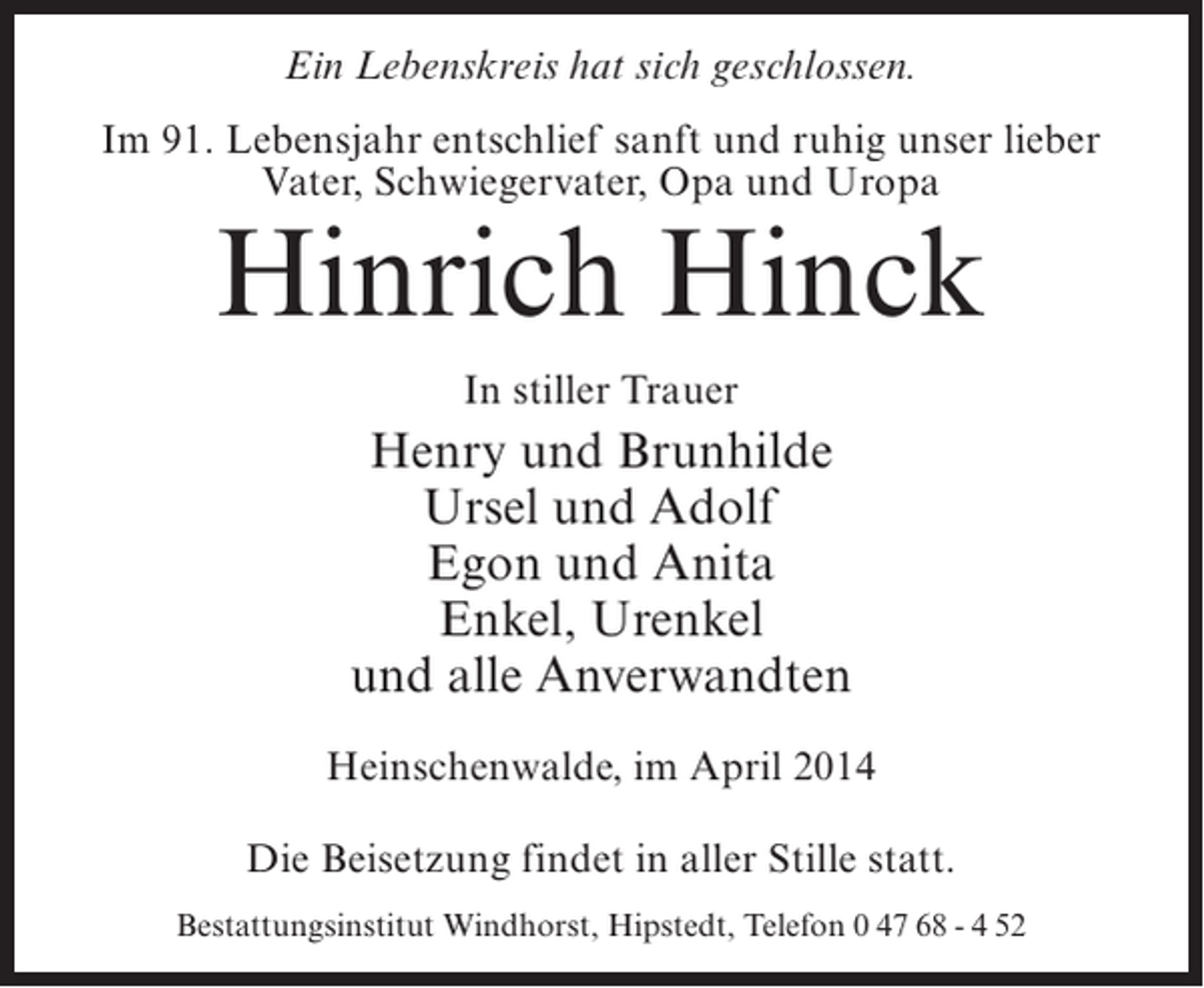 <p>Ein Lebenskreis hat sich geschlossen.<br />Im 91. Lebensjahr entschlief sanft und ruhig unser lieber<br />Vater, Schwiegervater, Opa und Uropa</p><p>Hinrich Hinck<br />In stiller Trauer</p><p>Henry und Brunhilde<br />Ursel und Adolf<br />Egon und Anita<br />Enkel, Urenkel<br />und alle Anverwandten<br />Heinschenwalde, im April 2014<br />Die Beisetzung findet in aller Stille statt.<br />Bestattungsinstitut Windhorst, Hipstedt, Telefon 0 47 68 - 4 52</p>