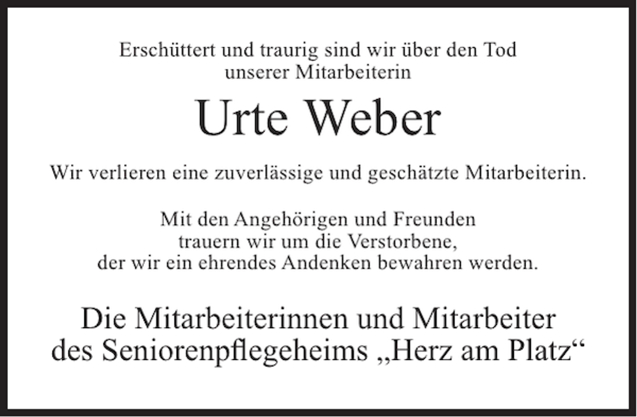 <p>Erschüttert und traurig sind wir über den Tod<br />unserer Mitarbeiterin</p><p>Urte Weber</p><p>Wir verlieren eine zuverlässige und geschätzte Mitarbeiterin.<br />Mit den Angehörigen und Freunden<br />trauern wir um die Verstorbene,<br />der wir ein ehrendes Andenken bewahren werden.</p><p>Die Mitarbeiterinnen und Mitarbeiter<br />des Seniorenpflegeheims „Herz am Platz“</p>